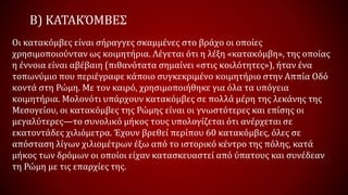 Β) ΚΑΤΑΚΌΜΒΕΣ
Οι κατακόμβες είναι σήραγγες σκαμμένες στο βράχο οι οποίες
χρησιμοποιούνταν ως κοιμητήρια. Λέγεται ότι η λέξη «κατακόμβη», της οποίας
η έννοια είναι αβέβαιη (πιθανότατα σημαίνει «στις κοιλότητες»), ήταν ένα
τοπωνύμιο που περιέγραφε κάποιο συγκεκριμένο κοιμητήριο στην Αππία Οδό
κοντά στη Ρώμη. Με τον καιρό, χρησιμοποιήθηκε για όλα τα υπόγεια
κοιμητήρια. Μολονότι υπάρχουν κατακόμβες σε πολλά μέρη της λεκάνης της
Μεσογείου, οι κατακόμβες της Ρώμης είναι οι γνωστότερες και επίσης οι
μεγαλύτερες—το συνολικό μήκος τους υπολογίζεται ότι ανέρχεται σε
εκατοντάδες χιλιόμετρα. Έχουν βρεθεί περίπου 60 κατακόμβες, όλες σε
απόσταση λίγων χιλιομέτρων έξω από το ιστορικό κέντρο της πόλης, κατά
μήκος των δρόμων οι οποίοι είχαν κατασκευαστεί από ύπατους και συνέδεαν
τη Ρώμη με τις επαρχίες της.
 