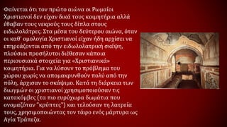 Φαίνεται ότι τον πρώτο αιώνα οι Ρωμαίοι
Χριστιανοί δεν είχαν δικά τους κοιμητήρια αλλά
έθαβαν τους νεκρούς τους δίπλα στους
ειδωλολάτρες. Στα μέσα του δεύτερου αιώνα, όταν
οι καθ’ ομολογία Χριστιανοί είχαν ήδη αρχίσει να
επηρεάζονται από την ειδωλολατρική σκέψη,
πλούσιοι προσήλυτοι διέθεσαν κάποια
περιουσιακά στοιχεία για «Χριστιανικά»
κοιμητήρια. Για να λύσουν το πρόβλημα του
χώρου χωρίς να απομακρυνθούν πολύ από την
πόλη, άρχισαν το σκάψιμο. Κατά τη διάρκεια των
διωγμών οι χριστιανοί χρησιμοποιούσαν τις
κατακόμβες (τα πιο ευρύχωρα δωμάτια που
ονομαζόταν "κρύπτες") και τελούσαν τη λατρεία
τους, χρησιμοποιώντας τον τάφο ενός μάρτυρα ως
Αγία Τράπεζα.
 