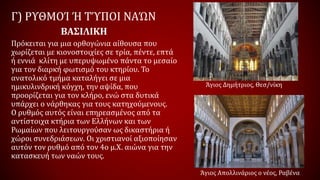 Γ) ΡΥΘΜΟΊ Ή ΤΎΠΟΙ ΝΑΏΝ
Πρόκειται για μια ορθογώνια αίθουσα που
χωρίζεται με κιονοστοιχίες σε τρία, πέντε, επτά
ή εννιά κλίτη με υπερυψωμένο πάντα το μεσαίο
για τον διαρκή φωτισμό του κτηρίου. Το
ανατολικό τμήμα καταλήγει σε μια
ημικυλινδρική κόγχη, την αψίδα, που
προορίζεται για τον κλήρο, ενώ στα δυτικά
υπάρχει ο νάρθηκας για τους κατηχούμενους.
Ο ρυθμός αυτός είναι επηρεασμένος από τα
αντίστοιχα κτήρια των Ελλήνων και των
Ρωμαίων που λειτουργούσαν ως δικαστήρια ή
χώροι συνεδριάσεων. Οι χριστιανοί αξιοποίησαν
αυτόν τον ρυθμό από τον 4ο μ.Χ. αιώνα για την
κατασκευή των ναών τους.
ΒΑΣΙΛΙΚΗ
Άγιος Δημήτριος, Θεσ/νίκη
Άγιος Απολλινάριος ο νέος, Ραβένα
 
