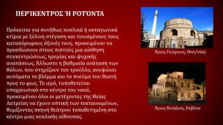 ΠΕΡΊΚΕΝΤΡΟΣ Ή ΡΟΤΌΝΤΑ
Πρόκειται για συνήθως κυκλικά ή οκταγωνικά
κτίρια με ξύλινη στέγαση και τονισμένους τους
κατακόρυφους άξονές τους, προκειμένου να
προσδώσουν στους πιστούς μια αίσθηση
συγκεντρώσεως, ηρεμίας και ψυχικής
ανατάσεως. Άλλωστε η βαθμιαία ανάταση των
θόλων, που στηρίζουν τον τρούλλο, ανυψώνει
αυτόματα το βλέμμα και το πνεύμα του θεατή
προς το φως. Το ιερό, τοποθετείται
υποχρεωτικά στο κέντρο του ναού,
προκειμένου όλοι οι μετέχοντες της Θείας
Λατρείας να έχουν οπτική των τεκταινομένων,
θυμίζοντας σκηνή θεάτρου τοποθετημένη στο
κέντρο μιας κυκλικής αίθουσας.
Άγιος Γεώργιος, Θεσ/νίκη
Άγιος Βιτάλιος, Ραβένα
 