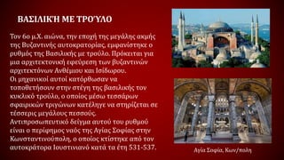 ΒΑΣΙΛΙΚΉ ΜΕ ΤΡΟΎΛΟ
Τον 6ο μ.Χ. αιώνα, την εποχή της μεγάλης ακμής
της Βυζαντινής αυτοκρατορίας, εμφανίστηκε ο
ρυθμός της Βασιλικής με τρούλο. Πρόκειται για
μια αρχιτεκτονική εφεύρεση των βυζαντινών
αρχιτεκτόνων Ανθέμιου και Ισίδωρου.
Οι μηχανικοί αυτοί κατόρθωσαν να
τοποθετήσουν στην στέγη της βασιλικής τον
κυκλικό τρούλο, ο οποίος μέσω τεσσάρων
σφαιρικών τριγώνων κατέληγε να στηρίζεται σε
τέσσερις μεγάλους πεσσούς.
Αντιπροσωπευτικό δείγμα αυτού του ρυθμού
είναι ο περίφημος ναός της Αγίας Σοφίας στην
Κωνσταντινούπολη, ο οποίος κτίστηκε από τον
αυτοκράτορα Ιουστινιανό κατά τα έτη 531-537. Αγία Σοφία, Κων/πολη
 