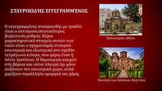 ΣΤΑΥΡΟΕΙΔΉΣ ΕΓΓΕΓΡΑΜΜΈΝΟΣ
Ο εγγεγραμμένος σταυροειδής με τρούλο
είναι ο αντιπροσωπευτικότερος
βυζαντινός ρυθμός. Κύριο
χαρακτηριστικό στοιχείο αυτών των
ναών είναι ο σχηματισμός σταυρού
εσωτερικά και εξωτερικά στο σχεδόν
τετράγωνο κτίσμα, που φέρει έναν ή
πέντε τρούλους. Η δημιουργία κογχών
στη βόρεια και νότια πλευρά όχι μόνο
αυξάνουν τον εσωτερικό χώρο, αλλά
χαρίζουν παράλληλα ομορφιά και χάρη.
Καπνικαρέα, Αθήνα
Παναγία των Χαλκέων, Θεσ/νίκη
 