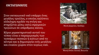 ΟΚΤΑΓΩΝΙΚΌΣ
Στον οκταγωνικό ναό υπάρχει ένας
μεγάλος τρούλος, ο οποίος καλύπτει
ολόκληρη σχεδόν τη στέγη και
στηρίζεται μέσω οκτώ σφαιρικών
τριγώνων σε ισάριθμους κίονες.
Κύριο χαρακτηριστικό αυτού του
τύπου είναι ο παραμερισμός των
τεσσάρων πεσσών ή κιόνων από το
κέντρο και η δημιουργία ενός μεγάλου
και ενιαίου χώρου στον κυρίως ναό.
Μονή Δαφνίου, Χαϊδάρι
Μονή Οσίου Λουκά, Βοιωτία
 