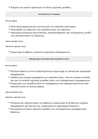 Διάχυση των καλών πρακτικών σε άλλες σχολικές μονάδες.
Διοικητική λειτουργία
Θετικά σημεία
Πολύ καλή οργάνωση και συντονισμός του εκπαιδευτικού έργου.
Υποστήριξη των δράσεων των εκπαιδευτικών του Σχολείου.
Δημιουργία κλίματος εμπιστοσύνης, αλληλοσεβασμού, και συνεργασίας μεταξύ
των εκπαιδευτικών του Σχολείου.
Σημεία προς βελτίωση
Προτάσεις προς βελτίωση
Συμμετοχή σε δράσεις τοπικού ή ευρύτερου ενδιαφέροντος
Επαγγελματική ανάπτυξη εκπαιδευτικών
Θετικά σημεία
Πλούσια δράση κι έντονη δραστηριότητα συμμετοχής σε εθνικά και ευρωπαϊκά
προγράμματα.
Διάθεση για συνεχή επιμόρφωση των εκπαιδευτικών, τόσο σε ατομικό επίπεδο,
όσο και σε επίπεδο σχολικής μονάδας μέσω των ενδοσχολικών επιμορφώσεων.
Συμμετοχή των εκπαιδευτικών σε επιμορφώσεις που πραγματοποιούνται από
εκπαιδευτικούς κι άλλους φορείς.
Σημεία προς βελτίωση
Προτάσεις προς βελτίωση
Συνέχιση και εμπλουτισμός των δράσεων συμμετοχής σε διεθνή και εγχώρια
προγράμματα και δίκτυα (π.χ. συμμετοχή στο πρόγραμμα Erasmus ).
Συνεργασία με άλλες σχολικές μονάδες για τη διοργάνωση επιμορφωτικών
δράσεων.
 