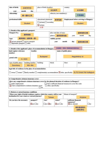 出⽣年⽉⽇
出⽣城市 出⽣國家
哪⼀國的公⺠ 不⽤填寫
Student
教育程度
X
⼤學
Student
護照號碼
護照發照⽇期
護照到期⽇期
X
護照類別（通常第⼀類）
護照發照地點
住宿資訊（我填入學通知給的宿舍地址）
Budapest
Ｈ-1223
Nagytétényi út
162-164
X
Dormitory
X
Taiwan Airplane
X X X X
填財產證明的
⾦額&單位
ELTE Erdő
s Pál Kollégium
 