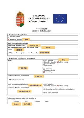 APPENDIX 14
(Studies or student mobility)
1. Legal basis of the application
pursuit of studies
mobility of students
In the case of mobility of students
name of first Member State:
type of document issued by the first Member State:
number:
validity period: year month day
2. Particulars of host education establishment
name: type of education:
secondary education bachelor training
advanced training
other training
type of training:
preparatory course
basic training
Address of education establishment:
3. Educational attainment:
Name of education establishment:
Address of education establishment:
type of education:
secondary education bachelor training
If holding a degree in higher education, indicate faculty:
Date of receipt of diploma:
4. Language(s) spoken and level of proficiency:
language, level; language, level;
X 交換⽣
Taiwan (R.O.C.)
Private
護照號碼
護照有效期限
交換校名稱
X
學⼠
X
交換校地址
台灣就讀學校校名
台灣就讀學校地址
X
English IELTS分數
 
