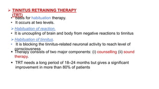  TINNITUS RETRAINING THERAPY
(TRT)
• basis for habituation therapy.
• It occurs at two levels.
Habituation of reaction.
• It is uncoupling of brain and body from negative reactions to tinnitus
Habituation of tinnitus.
• It is blocking the tinnitus-related neuronal activity to reach level of
consciousness
 Therapy consists of two major components: (i) counselling (ii) sound
therapy.
 TRT needs a long period of 18–24 months but gives a significant
improvement in more than 80% of patients
 