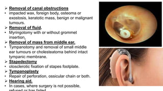  Removal of canal obstructions
• impacted wax, foreign body, osteoma or
exostosis, keratotic mass, benign or malignant
tumours.
 Removal of fluid.
• Myringotomy with or without grommet
insertion.
 Removal of mass from middle ear.
• Tympanotomy and removal of small middle
ear tumours or cholesteatoma behind intact
tympanic membrane.
 Stapedectomy
• otosclerotic fixation of stapes footplate.
 Tympanoplasty
• Repair of perforation, ossicular chain or both.
 Hearing aid.
• In cases, where surgery is not possible,
 