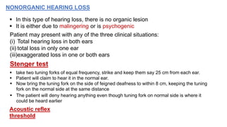 NONORGANIC HEARING LOSS
 In this type of hearing loss, there is no organic lesion
 It is either due to malingering or is psychogenic
Patient may present with any of the three clinical situations:
(i) Total hearing loss in both ears
(ii) total loss in only one ear
(iii)exaggerated loss in one or both ears
Stenger test
 take two tuning forks of equal frequency, strike and keep them say 25 cm from each ear.
 Patient will claim to hear it in the normal ear.
 Now bring the tuning fork on the side of feigned deafness to within 8 cm, keeping the tuning
fork on the normal side at the same distance
 The patient will deny hearing anything even though tuning fork on normal side is where it
could be heard earlier
Acoustic reflex
threshold
 