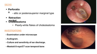 SIGNS
 Perforatio
n - attic or posterosuperior marginal type
 Retraction
pocket
 Cholesteatoma
• Pearly-white flakes of cholesteatoma
INVESTIGATIONS
- Examination under microscope
- Audiogram.
- Culture and sensitivity of ear discharge.
- Mastoid X-rays/CT scan temporal bone
 