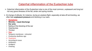  Catarrhal inflammation of the Eustachian tube is one of the most common, unpleasant and long but
not very grave illnesses of the fall, winter and spring months.
Catarrhal inflammation of the Eustachian tube
 At change of altitude, for instance, during an airplane flight, especially at take-off and landing, we
often feel unpleasant pressure and blocking in our ears.
 Symptoms
• Rhinitis – nasal discharge
• Ear ache
• feeling of the blocking of the ear
• Hearing loss
• Tinnitus
 Sign
• Tympanic membrane – retracted
• Conductive deafness sign
 Treatment
• According to cause
• Antibiotics
• Analgesic
• Chewing
 