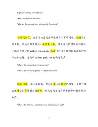 2
Is global warming a recent issue?
What causes global warming?
What are the consequences when people do nothing?
前面说到了，全球气候变暖并不是现在才有的问题，随着人们
的发展，地球也越变越热。从历史上看，很多有钱的国家在以前给
了地球大部分的 carbon emissions。随着以前没有钱的国家现在的生
活越来越好，它们的 carbon emission 也快速变多。
What is the history of carbon emissions?
What is the new development of carbon emissions?
除此以外，很多小国家，特别是离大海很近的国家，全球气候
变暖对它们有特别大的影响，但是它们并没有很多钱和科技来帮助
自己。
What is the dilemma some small ocean front countries face?
 