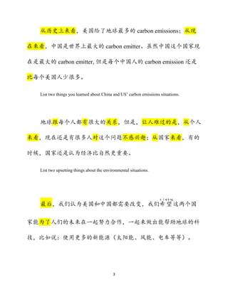 3
从历史上来看，美国给了地球最多的 carbon emissions；从现
在来看，中国是世界上最大的 carbon emitter。虽然中国这个国家现
在是最大的 carbon emitter, 但是每个中国人的 carbon emission 还是
比每个美国人少很多。
List two things you learned about China and US’ carbon emissions situations.
地球跟每个人都有很大的关系，但是，让人难过的是，从个人
来看，现在还是有很多人对这个问题不感兴趣；从国家来看，有的
时候，国家还是认为经济比自然更重要。
List two upsetting things about the environmental situations.
最后，我们认为美国和中国都需要改变，我们希
x ī
望
wàng
这两个国
家能为了人们的未来在一起努力合作，一起来做出能帮助地球的科
技，比如说：使用更多的新能源（太阳能、风能、电车等等）。
 