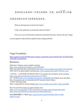 4
虽然我们正在面对一个很大的困难，但是，我们希
x ī
望
wàng
人们最
后能成功地让全球气候变暖变成历史。
What are the hopes the writer has for future?
Is the writer optimistic or pessimistic about the future?
If you were an environmental scientist/environmental advocate, what are the top 3 things
on your agenda to help tackle the global climate change problem?
Target Vocabulary:
https://quizlet.com/821563496/climate-change-vocab-flash-cards/?funnelUUID=7a12e82b-20ad-
47e0-9f05-5e8e24282b5a
Resources:
What does 3 degrees mean in global warming:
https://www.youtube.com/watch?v=uynhvHZUOOo
What will earth look like in 250 million years https://www.youtube.com/watch?v=hos7w8xrcEs
2050 what if we ignore global warming https://www.youtube.com/watch?v=RVcsV_-erys
气候变化：九张图看懂全球变暖和你我的关系 read the title and figure out the meaning
https://www.bbc.com/zhongwen/simp/science-57749347
101 气候教室 https://www.youtube.com/watch?v=qAu8OhWL8F4 English cause and effect
Show the pictures, ask ss to describe the CO2 emission chart in Hanzi
中国和气候变化的问题
Who is responsible for climate change https://www.youtube.com/watch?v=ipVxxxqwBQw
How US and China stacks up against climate crisis
https://www.cnn.com/2021/10/28/world/china-us-climate-cop26-intl-hnk/index.html
https://time.com/6205254/us-china-tensions-climate-diplomacy/
Read 帮助环境的十个技术 https://ecep.ofweek.com/2019-09/ART-93014-11000-
30407757.html
 