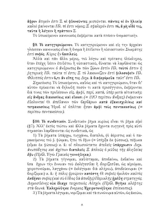 8
ἄφρον ἂτιμόν ἐστι Ξ. οἱ φθονοῦντες μισοῦνται. πάντες οἱ ἐν ἡλικίᾳ
καλοὶ φαίνονται Πλ. τί ἐστι νόμος; Ξ. σφαλερόν ἐστι τό, ἅ μὴ οἶδέ τις,
ταῦτα ἢ λέγειν ἢ πράττειν Ξ.
Τὸ ὑποκείμενον κανονικῶς ἐκφέρεται κατὰ πτῶσιν ὀνομαστικήν.
§9. Τὸ κατηγορούμενον. Τὸ κατηγορούμενον καὶ εἰς την ἀρχαίαν
γλῶσσαν κανονικῶς εἶναι ἢ ὄνομα ἢ ἐπίθετον ἢ οὐσιαστικόν: Σωκράτης
ἐστὶ σοφός. Κῦρος ἦν βασιλεύς.
Ἀλλὰ καὶ πᾶν ἄλλο μέρος, τοῦ λόγου καὶ πρότασις ὁλόκληρος,
ὅταν ἐπέχη θέσιν ἐπιθέτου ἢ οὐσιαστικοῦ, δύναται νὰ λαμβάνεται ὡς
κατηγορούμενον: ὁ ἄνθρωπος ἕν τῶν ζῴων ἐστὶν Πλ. τοῦτό ἐστιν ἡ
ῥητορικὴ Πλ. ταῦτα τί ἐστι; Ξ. τὸ λακωνίζειν ἐστὶ φιλοσοφεῖν Πλ.
Φίλιππός ἐστιν ὅ,τι ἄν εἴπῃ τις Δημ. ἃ διαφερόμεθα ταῦτ’ ἐστι Πλ.
Σημείωσις. Τὸ ὑποκείμενον, καθὼς καὶ τὸ κατηγορούμεον, ὅταν δι’
αὐτῶν πρόκειται νὰ δηλωθῇ ποσόν τι κατὰ προσέγγισιν, ἐκφέρονται
διά τινος τῶν προθέσεων εἰς, ἀμφί, περί, κατά, ὑπὲρ μετὰ αἰτιατικῆς:
εἰς ἄνδρας διακοσίους καὶ εἲκοσι (= 22Ο περίπου ἄνδρες) ἐνέμειναν
ἐθελονταί Θ. ἀπέθανον τῶν βαρβάρων κατὰ ἑξακισχιλίους καὶ
τετρακοσίους Ἡροδ. οἱ ὁπλῖται ἦσαν ἀμφὶ τοὺς πεντακοσίους (=
περίπου πεντακόσιοι).
§10. Τὸ συνδετικόν. Συνδετικὸν ῥῆμα κυρίως εἶναι τὸ ῥῆμα εἰμὶ
(§7). Ἀλλ’ ἐκτὸς τούτου καὶ ἄλλα ῥήματα ἔχοντα συγγενῆ πρὸς αὐτὸ
σημασίαν λαμβάνονται ὡς συνδετικά, ὡς
1) Τὰ ῥήματα ὑπάρχω, τυγχάνω, διατελῶ, (ὁ ἀόριστος καὶ ὁ πα-
ρακείμενος τοῦ ῥ. φύομαι, ἤτοι τὸ ἔφυν (= ὑπῆρξα ἐκ φύσεως), πέφυκα
(εἶμαι ἐκ φύσεως) κ. ἄ.: οἱ πλουσιώτατοι ἀτελεῖς ὑπάρχουσιν Δημ.
ἀνυπόδητος καὶ ἀχίτων διατελεῖς Ξ. ἁπλοῦς ὁ μῦθος τῆς ἀληθείας
ἔφυ (Πρβλ. Ἐγὼ Γραικὸς γεννήθηκα).
2) Τὰ ῥήματα γίγνομαι, καθίσταμαι, ἀποβαίνω, ἐκβαίνω καὶ
ὅσα ἔχουν τὴν ἔννοιαν τοῦ ἐκλέγεσθαι ἢ διορίζεσθαι, ὡς αἱροῦμαι,
χειροτονοῦμαι, λαγχάνω (= ἐκλέγομαι διὰ κλήρου), ἀποδείκνυμαι (=
διορίζομαι) κ. ἄ.: ἡ πόλις φρούριον κατέστη Θ. σοφοῖς ὁμιλῶν καὐτὸς
ἐκβήσει σοφὸς (καὶ σὺ ὁ ἴδιος θὰ ἀποβῇς) Περικλῆς ᾑρέθη στρατηγός.
Δημοσθένης οὐκ ἔλαχε τειχοποιὸς Αἰσχίν. (Πρβλ. Βγῆκε κλέφτης
στὰ βουνά. ᾽Εκληρώθηκε ἔνορκος. Ἐχειροτονήθηκε ἐπίσκοπος).
3 ) Τὰ ῥήματα λέγομαι, νομίζομαι καὶ τὰ συνώνυμα αὐτῶν, ὡς ἀκούω,
 