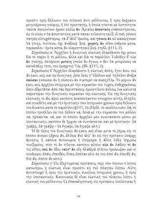 98
προσέτι πρὸς δήλωσιν τοῦ πιθανοῦ ἀντὶ μέλλοντος, ἢ πρὸς ἔκφρασιν
μετριόφρονος γνώμης, ἢ ἐπὶ προσταγῆς, ἡ ὁποία γίνεται μὲ λεπτότητα:
ταῦτα ποιούντων ἡμῶν εὐθὺς ἂν Ἀριαῖος ἀποσταίη (=ἀποστήσεται,
ὡς τὸ εἰκὸς = θὰ ἀποστατήσῃ κατὰ πᾶσαν πιθανότητα) Ξ. ὦ παῖ, γένοιο
πατρὸς εὐτυχέστερος, τὰ δ’ ἀλλ’ ὁμοῖος, καὶ γένοιο ἂν οὐ κακὸς (=καὶ
θὰ γίνῃς, πιστεύω, ὄχι ἀνάξιος). Σοφ. χωροῖς ἂν εἴσω (=ἔμπα μέσα,
παρακαλῶ - ἔμπα μέσα, ἄν εὐαρεστῆσαι) Σοφ. (πρβλ. §114, 2).
Σημείωσις α΄. Ἀρχῆθεν ἡ δυνητικὴ εὐκτικὴ ἐλαμβάνετο ὄχι μόνον
διὰ τὸ παρὸν ἢ τὸ μέλλον, ἀλλὰ καὶ διὰ τὸ παρελθόν: Τυδεΐδην δ’ οὐκ
ἃν γνοίης, ποτέροισι μετείη (=οὐκ ἂν ἔγνως = δὲν θὰ μποροῦσες νὰ
καταλάβῃς τότε, ποὺ ἐμάχετο) ῞Ομ. (Βλ. §117, 2).
Σημείωσις β΄ Ἀρχῆθεν ἐλαμβάνετο ἡ εὐκτικὴ ἁπλῆ, ἤτοι ἄνευ τοῦ
ἂν (κεν, κε), καὶ ὡς δυνητική: ῥεῖα θεὸς γ’ ἐθέλων καὶ τηλόθεν ἄνδρα
σαώσαι (=σώσαι ἂν ἢ σώσειεν ἂν = μπορεῖ νὰ σώσῃ) Ὅμ. Τὸ μόριον ἄν
(κεν, κε), ἀρχῆθεν ἐπίρρημα μὲ τὴν σημασίαν τοῦ τυχόν, ἐνδεχομένως,
ὅσον ἐξαρτᾶται ἀπὸ τὰς περιστάσεις, προσετίθετο ἁπλῶς, ἵνα καθιστᾷ
σαφεστέραν τὴν δυνητικὴν σημασίαν τῆς εὐκτικῆς. ᾽Εκ τῆς δυνητικῆς
εὐκτικῆς τὸ ἄν, ἀφοῦ κατέστη ἀναπόσπαστον στοιχεῖον αὐτῆς, ἐλήφθη
καὶ συνεδέθη καὶ μὲ τὴν ὁριστικὴν τῶν ἱστορικῶν χρόνων πρὸς δήλωσιν
τοῦ δυνατοῦ κατὰ τὸ παρελθὸν (§117, 2). (Πρβλ. τὸ νεοελληνικὸν θά, τὸ
ὁποῖον προῆλθεν ἐκ τοῦ θέλειν νά, θενὰ μὲ τὴν σημασίαν τοῦ μέλλει
νά, πρόκειται νά, καὶ τὸ ὁποῖον ἀρχῆθεν μὲν συνετάσσετο μόνον μὲ
ὑποτακτικήν, κατόπιν δὲ ἤρχισε νὰ συντάσσεται καὶ μὲ ὁριστικήν· θὰ
γράφῃ, θὰ γράψῃ - θὰ ἔγραφε, θὰ ἔγραψε κλπ.)
῾Η δὲ θέσις τοῦ δυνητικοῦ ἂν (κεν, κε) εἶναι μετὰ τὸ ῥῆμα, εἰς τὸ
ὁποῖον ἀνήκει (ἔχοις ἄν, ἔλθοις ἄν)˙ ἀλλ’ ἂν εἰς τὴν πρότασιν ὑπάρχῃ
ἄρνησις, ἢ κάποια ἀντωνυμία ἢ ἐπίρρημα ἢ ἄλλη λέξις ἰσχυρῶς
τονιζομένη, τότε τὸ ἂν τίθεται κατόπιν αὐτῶν: οὐκ ἄν λάβοις· τὶ ἄν
τις εἴποι; ποῦ ἄν ἴδοι; ταῦτ’ ἄν εἴη βλαβερά. (Οὕτω προέκυψαν καὶ οἱ
σύνδεσμοι ἐπάν, ἐπειδάν, ὅταν, ὁπόταν κλπ. ἐκ τοῦ ἐπεὶ ἄν, ἐπειδὴ ἄν,
ὅτε ἄν, ὁπότε ἄν κλπ.).
Σημείωσις γ΄ Εἰς ἐξηρτημένας προτάσεις, περὶ τῶν ὁποίων ὁ λόγος
κατωτέρω, ἡ εὐκτικὴ εἶναι προσέτι: α΄) τοῦ πλαγίου λόγου. Αὕτη
ἀντιστοιχεῖ ἢ πρὸς τὴν ὁριστικήν, συνήθως ἱστορικοῦ χρόνου, ἢ πρὸς
τὴν ὑποτακτικήν. Κανονικῶς δὲ εἶναι εὐκτικὴ τοῦ πλαγίου λόγου ἡ
εὐκτικὴ τοῦ μέλλοντος· β΄) ἐπαναληπτική, εἰς προτάσεις ὑποθετικὰς ἢ
 