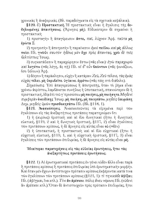 99
χρονικὰς ἢ ἀναφορικάς. (Βλ. παραδείγματα εἰς τὰ σχετικὰ κεφάλαια).
§120. δ΄) Προστακτική. Ἡ προστακτικὴ εἶναι ἡ ἔγκλισις τῆς δε-
δηλωμένης ἀπαιτὴσεως. (Ἄρνησις μὴ). Εἰδικώτερον δὲ σημαίνει ἡ
προστακτικὴ
1) προσταγὴν ἢ ἀπαγόρευσιν: ἅπτε, παῖ, λύχνον Ἀρφ. ταῦτα μὴ
ἐρώτα Ξ.
2) προτροπὴν ἢ ἀποτροπὴν ἢ παραίνεσιν: ἐμοὶ πείθου καὶ μὴ ἀλλως
ποίει Πλ. γνῶθι σαυτόν· ἡδέως μὲν ἔχε πρὸς ἅπαντας, χρῶ δὲ τοῖς
βελτίστοις ᾽Ισοκρ.
3) συγκατάθεσιν ἢ παραχώρησιν: ἔστω (=ἄς εἶναι)· ἐγὼ παραχωρῶ
καὶ λεγέτω (=ἄς λέγῃ, ἄς πῇ) Πλ. οἱ δ’ οὖν βοώντων (=ἄς φωνάζουν,
ὅσο θέλουν) Ἀρφ.
4) δέησιν ἢ παράκλησιν, εὐχὴν ἢ κατάραν: Ζεῦ, Ζεῦ τέλειε, τὰς ἐμὰς
εὐχὰς τέλει. μὴ θορυβεῖτε. ὑγίαινε. ἐρρέτω (=ἄς πάῃ στὸ διάβολο).
Σημείωσις. ᾽Επὶ ἀπαγορεύσεως ἢ ἀποτροπῆς, ὅταν τὸ ῥῆμα εἶναι
χρόνου ἀορίστου, λαμβάνεται συνήθως ἡ ὑποτακτική, σπανιώτερον δὲ ἡ
προστακτική,ἰδίᾳἐπὶτοῦγ΄προσώπου:μὴποιήσις,μὴποιήσητε.Μηδενὶ
συμφορὰν ὀνειδίσῃς ᾽Ισοκρ. μὴ ποιήσῃ, μὴ ποιησάτω. μηδεὶς θαυμάσῃ
Δημ. μηδεὶς ὑμῶν προσδοκησάτω Πλ. (Βλ. §118, 1).
§121. Ἀνασκόπησις. Ἀνασκοποῦντες τὰ εἰρημένα περὶ τῶν
ἐγκλίσεων εἰς τὰς ἀνεξαρτήτους προτάσεις παρατηροῦμεν ὅτι
1) ἡ (κυρίως) ὁριστικὴ καὶ αἱ δύο δυνητικαὶ (ἤτοι ἡ δυνητικὴ
εὐκτική, §119, 2 καὶ ἡ δυνητικὴ ὁριστική, §117, 2) εἶναι ἐγκλίσεις
τῶν προτάσεων κρίσεως, ἡ δὲ ἄρνησις εἰς αὐτὰς εἶναι οὐ (=δὲν)
2) ἡ ὑποτακτική, ἡ προστακτικὴ καὶ αἱ δύο εὐχετικαὶ (ἤτοι ἡ
εὐχετικὴ εὐκτική, §119, 1, καὶ ἡ εὐχετικὴ ὁριστική, §117, 3) εἶναι
ἐγκλίσεις τῶν προτάσεων ἐπιθυμίας, ἡ δὲ ἄρνησις εἰς αὐτὰς εἶναι μή.
᾽Ιδιαίτεραι παρατηρήσεις εἰς τὰς εὐθείας ἐρωτήσεις, ἤτοι τὰς
ἀνεξαρτήτους προτάσεις ἐρωτήσεως.
§122. 1) Αἱ ἐρωτηματικαὶ προτάσεις ἐν γένει οὐδὲν ἄλλο εἶναι παρὰ
ἢ προτάσεις κρίσεως ἢ προτάσεις ἐπιθυμίας ὑπὸ ἐρωτηματικὴν μορφήν.
Καὶ ὅταν μέν ἔχουν ἀντίστοιχον πρότασιν κρίσεως ἐκφέρονται κατά τινα
τῶν ἐγκλίσεων τῶν προτάσεων κρίσεως (§121, 1): τὶ τηνικάδε ἀφῖξαι;
Πλ. (ἀφῖγμαι, ἵνα κτλ.). Τίνι ἂν ἀρέσκοι πόλις ἄνευ νόμων; Πλ. (οὐδενὶ
ἂν ἀρέσκοι κτλ.). Ὅταν δὲ ἀντιστοιχοῦν πρὸς πρότασιν ἐπιθυμίας, ἤτοι
 