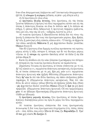 100
ὅταν εἶναι ἀπορηματικαί, ἐκφέρονται καθ’ ὑποτακτικὴν ἀπορηματικὴν
(§118, 2)· εἴπωμεν ἢ σιγῶμεν; (εἴπατε, σιγᾶτε - μὴ εἴπητε κτλ.).
2) Αἱ ἐρωτήσεις ἐν γένει εἶναι
α) ἐρωτήσεις ὁλικῆς ἀγνοίας, ἤτοι ἐρωτήσεις, εἰς τὰς ὁποίας
ζητεῖται βεβαίωσις ἢ ἄρνησις τοῦ ὅλου περιεχομένου αὐτῶν καὶ εἰς τὰς
ὁποίας ἡ ἀπάντησις δύναται νὰ εἶναι ἓν ἁπλοῦν ναὶ ἢ ἓν ἁπλοῦν οὐ
(=ὄχι), ἢ κάποια ἄλλη βεβαιωτικὴ ἢ ἀρντητικὴ ἔκφρασις (μάλιστα,
πάνυ μὲν οὖν, πῶς γὰρ οὔ: κτλ. - οὐδαμῶς, ἥκιστά γε, κτλ.)
Αἱ τοιαῦται ἐρωτήσεις ἢ ἐξαγγέλλονται ἁπλῶς διὰ τοῦ τόνου τῆς
φωνῆς ἢ εἰσάγονται διά τινος τῶν ἐρωτηματικῶν μορίων, ἆρα, ἆράγε,
ἇρ’ οὖν, ἦ, μῶν (=μὴ οὖν), οὐκοῦν, οὔκουν κλπ. : ῾Ο πατήρ, σε ἄρχοντα
τοῦ οἴκου κατέλιπε; Μάλιστα Ξ. μὴ ἀρχιτέκτων βούλει γενέσθαι;
Οὔκουν ἔγωγε Ξ.
᾽Εὰν δὲ ἡ ἐρώτησις εἶναι διμερής συνήθως προτάσσεται τοῦ πρώτου
μέρους αὐτῆς ἡ λέξις πότερον ἢ πότερα, πρὸ δὲ τοῦ δευτέρου μέρους
τίθεται τὸ ἤ: πότερα ὡς κρατῶν βασιλεὺς αἰτεῖ τὰ ὅπλα ἢ ὡς διὰ
φιλίαν δῶρα; Ξ.
Κατὰ τὴν ἀπόδοσιν εἰς τὴν νέαν γλῶσσαν ἡ μετάφρασις τοῦ πότερον
(ἢ πότερα) εἰς τὰς τοιαύτας προτάσεις δύναται νὰ παραλείπεται.
Σημείωσις. Γενικῶς εἰς ἐρωτήσεις, αἱ ὁποῖαι εἰσάγονται μὲ τὸ οὐ,
ἇρ’ οὔ, οὐκοῦν κ.τ.τ., περιμένεται ἀπάντησις καταφατική, εἰς ἐρωτήσεις
δέ, αἱ ὁποῖαι εἰσάγονται μὲ τὸ μή, ἇρα μή, μῶν κ.τ.τ. περιμένεται
ἀπάντησις ἀρνητική: οὐκ ἐχθρὸς Φίλιππος; (Περιμένεται ἀπάντησις:
Ναί). ἇρ’ οὐκ ἂν ἐπὶ πᾶν ἔλθοι βασιλεύς, ὡς πᾶσιν ἀνθρώποις φόβον
παράσχοι; Ξ. (Περιμένεται ἀπάντησις καταφατική; Ναί, ἐπὶ πᾶν
ἔλθοι ἂν κλπ.)˙ οὔκουν γέλως ἥδιστος εἰς ἐχθροὺς γελᾶν; Σοφ. (Ναὶ)
- μὴ ἀρχιτέκτων βούλει γενέσθαι; Οὔκουν ἔγωγε Ξ. ἆρά γε μὴ ἐμοῦ
προμηθεῖ; (Περιμένεται ἀπάντησις ἀρνητική: Οὐ σοῦ προμηθοῦμαι).
μῶν τὶ σε ἠδίκηκε Πρωταγόρας; (Περιμένεται ἀπάντησις ἀρνητική:
Οὐδέν με ἠδίκηκε).
β) ἐρωτὴσεις μερικῆς ἀγνοίας, ἤτοι ἐρωτήσεις, αἱ ὁποῖαι ἔχουν
ἀνάγκην διασαφήσεως μόνον ὡς πρὸς ἓν μέρος τοῦ ὅλου περιεχομένου
αὐτῶν.
Αἱ τοιαῦται ἐρωτήσεις εἰσάγονται διά τινος ἐρωτηματικῆς
ἀντωνυμίας ἢ διά τινος ἐρωτηματικοῦ ἐπιρρήματος (τίς, ποῖος, πόσος
κτλ. - ποῦ, πόθεν, πῶς κτλ.): Μανία δὲ τίνος ἦν; Φαρναβάζου Ξ. ᾽Εμὲ
δὲ ποῦ χρὴ οἰκεῖν; Ἐν Σκήψει Ξ.
 