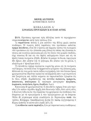 103
ΜΕΡΟΣ ΔΕΥΤΕΡΟΝ
ΣΥΝΘΕΤΙΚΟΙ ΛΟΓΟΙ
ΚΕΦΑΛΑΙΟΝ Α΄
ΣΥΝΔΕΣΙΣ ΠΡΟΤΑΣΕΩΝ ΚΑΙ ΕΙΔΗ ΑΥΤΗΣ
§124. Προτάσεις σχετικαὶ πρὸς ἀλλήλας κατὰ τὸ περιεχόμενον
νόημα συνείρονται κατὰ τρεῖς τρόπους, ἤτοι
1) παρατίθεται ἁπλῶς ἡ μία κατόπιν τῆς ἄλλης χωρὶς κανένα
σύνδεσμον. ῾Η τοιαύτη ἁπλῆ παράθεσις τῶν προτάσεων καλεῖται
σχῆμα ἀσύνδετον, εἶναι δὲ ὁ πρῶτος καὶ ἀρχικὸς τρόπος τοῦ συνειρμοῦ
τῶν προτάσεων εἰς τὴν γλῶσσάν μας, (ὅπως εἰς πάσας τὰς γλώσσας ἐν
γένει), καὶ συνήθης κανονικῶς μὲν εἰς τὸν λόγον τῶν μικρῶν παιδιῶν,
οὐχὶ σπανίως δὲ καὶ εἰς τὸν ἀφελῆ καθημερινὸν λόγον καὶ εἰς τὰ
ἀφελῆ λαϊκὰ ποιήματα. (Πρβλ. Κλαῖνε τὰ μαῦρα τὰ βουνά, παρηγοριὰ
δὲν ἔχουν. Δὲν κλαῖνε γιὰ τὸ ψήλωμα, δὲν κλαῖνε γιὰ τὰ χιόνια, ἡ
κλεφτουριὰ τ’ ἀρνήθηκε κλπ.).
Τὸ ἀσύνδετον σχῆμα εὑρίσκεται συχνὰ ὄχι μόνον εἰς τὰ ποιήματα
τοῦ Ὁμήρου, τὰ ὁποῖα εἶναι τὸ ἀρχαιότατον μνημεῖον τῆς γλώσσης μας,
ἀλλὰ καὶ εἰς τοὺς μετὰ ταῦτα πεζοὺς συγγραφεῖς, ὑπὸ τῶν ὁποίων ὅμως
χρησιμοποιεῖται ἰδίᾳ ὅταν πρόκειται νὰ ἐκφρασθῇ κάτι τι μὲ γοργότητα
καὶ ζωηρότητα καὶ πολλὰ νοήματα νὰ παρουσιασθοῦν ἡγωμένα εἰς
ἓν ὅλον. (Πρβλ. Συμβαλόντες τὰς ἀσπίδας ἐωθοῦντο, ἐμάχοντο,
ἀπέκτεινον, ἀπέθνῃσκον Ξ. παύσομαι κατηγορῶν˙ ἀκηκόατε,
ἐωράκατε, πεπόνθατε, ἔχετε, δικάζετε Λυσ.).
Κανονικῶς δὲ χρησιμοποιεῖται τὸ ἀσυνδετον σχῆμα, ὅταν μία περί-
οδος ἢ ἓν κῶλον περιόδου ἀρχίζῃ ἀπὸ δεικτικὴν λέξιν, διότι αὐτὴ αὕτη
ἡ δεικτικὴ λέξις ὡς ἐκ τῆς σημασίας της χρησιμεύει ὡς σύνδεσμος τῶν
ἑπομένων μὲ τὰ προηγούμενα ἢ τῶν προηγουμένων μὲ τὰ ἑπόμενα:
Ἄλλο δὲ στράτευμα αὐτῷ συνελέγετο ἐν Χερσονήσῳ τόνδε τὸν
τρόπον. Κλέαρχος Λακεδαιμόνιος φυγὰς ἦν· τούτῳ συγγενόμενος ὁ
Κῦρος ἠγάσθη τε αὐτὸν κλπ. (πρβλ. §45, 2).
2) συνδέονται κατὰ παράταξιν, ἤτοι μὲ παρατακτικοὺς συνδέσμους·
 