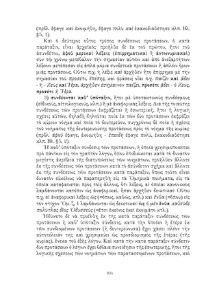 104
(πρβλ. ἔφαγε καὶ ἐκοιμήθη, ἔφαγε πολὺ καὶ ἐκακοδιαθέτησε κλπ. Βλ.
§5, 1).
Καὶ ὁ δεύτερος οὗτος τρόπος συνδέσεως προτάσεων, ὁ κατὰ
παράταξιν, εἶναι ἀρχαϊκός· προῆλθε δὲ ἐκ τοῦ πρώτου, ἤτοι τοῦ
ἀσυνδέτου, ἀφοῦ μερικαὶ λέξεις (ἐπιρρηματικαὶ ἢ ἀντωνυμιακαὶ)
σὺν τῷ χρόνῳ μετέβαλον τὴν σημασίαν αὐτῶν καὶ ἀπὸ ἀνεξαρτήτων
λέξεων μετέπεσαν εἰς ἁπλᾶ μόρια συνδετικὰ προτάσεων ἢ ἁπλῶν ὅρων
μιᾶς προτάσεως. Οὕτω π.χ. ἡ λέξις καὶ ἀρχῆθεν ἦτο ἐπίρρημα μὲ τὴν
σημασίαν τοῦ προσέτι, ἐπίσης, καὶ φράσεις οἶαι π.χ. παίζει καὶ ᾄδει
- ἢ - Ζεὺς καὶ Ἥρα, ἀρχῆθεν ἐσήμαινον παίζει, προσέτι ᾄδει - ὁ Ζεύς,
προσέτι ἡ ῞Ηρα.
3) συνδέονται καθ’ ὑπόταξιν, ἤτοι μὲ ὑποτακτικοὺς συνδέσμους
(εἰδικούς, αἰτιολογικούς, κλπ.) ἢ μὲ ἀναφορικὰς λέξεις. Διὰ τῆς τοιαύτης
συνδέσεως τῶν προτάσεων ἐκφράζεται ἡ ἐσωτερική, ἤτοι ἡ λογικὴ
σχέσις αὐτῶν, δηλαδὴ δηλοῦται ποία ἐκ τῶν δύο προτάσεων ἐκφράζει
τὸ κύριον νόημα καὶ ποία τὸ δευτερεῦον, συγχρόνως δὲ ποία ἡ σχέσις
τοῦ νοήματος τῆς δευτερευούσης προτάσεως πρὸς τὸ νόημα τῆς κυρίας·
(πρβλ. ἀφοῦ ἔφαγε, ἐκοιμήθη - ἐπειδὴ ἔφαγε πολύ, ἐκακοδιαθέτησε
κλπ. Βλ. §5, 2).
῾Η καθ’ ὑπόταξιν σύνδεσις τῶν προτάσεων, ἡ ὁποία χρησιμοποιεῖται
πρὸ πάντων εἰς τὸν γραπτὸν λόγον, ὅπου ἐπιδιώκεται κατὰ τὸ δυνατὸν
μεγίστη ἀκρίβεια τῆς διατυπώσεως τῶν νοημάτων, προῆλθεν ἄλλοτε
ἐκ τῆς συνδέσεως τῶν προτάσεων κατὰ τὸ ἀσύνδετον σχῆμα καὶ ἄλλοτε
ἐκ τῆς συνδέσεως τῶν προτάσεων κατὰ παράταξιν, ὅπως τοῦτο εἶναι
δυνατὸν εὐκόλως νὰ παρατηρηθῇ εἰς τὰ ῾Ομηρικὰ ποιήματα, εἰς τὰ
ὁποῖα καταφαίνεται πρὸς τοῖς ἄλλοις, ὅτι λέξεις, αἱ ὁποῖαι κανονικῶς
λαμβάνονται κατόπιν ὡς ἀναφορικαί, ἦσαν ἀρχῆθεν δεικτικαί: Οὕτω
π.χ. αἱ ἀναφορικαὶ λέξεις ὡς (=ὅπως, καθώς, κτλ.) καὶ ἔνθα (=ὅπου) εἰς
τὸν στίχον ῞Ομ. ζ, 1 λαμβάνονται ὡς δεικτικαί: ὡς ὁ μὲν ἔνθα καθεῦδε
πολύτλας δῖος ᾽Οδυσσεὺς (=ἔτσι ἐκεῖνος ἐκεῖ ἐκοιμᾶτο κτλ.).
Ἠδύνατο δὲ νὰ προέλθῃ ἐκ τῆς κατὰ παράταξιν συνδέσεως τῶν
προτάσεων ἡ καθ’ ὑπόταξιν σύνδεσις, κατὰ τὴν ὁποίαν ἡ ἑτέρα ἐκ
τῶν συνδεομένων προτάσεων (ἡ δευτερεύουσα) ἔχει χάσει πλέον τὴν
αὐτοτέλειάν της καὶ χρησιμεύει ὡς προσδιορισμὸς τῆς ἑτέρας (τῆς
κυρίας), ἕνεκα τοῦ ἑξῆς λόγου. Καὶ κατὰ τὴν κατὰ παράταξιν σύνδεσιν
δύο προτάσεων ὁ λέγων ἔχει βέβαια συνείδησιν τῆς ἐσωτερικῆς, ἤτοι τῆς
λογικῆς σχέσεως τῶν νοημάτων τῶν παρατασσομένων προτάσεων, καὶ
 