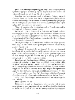 106
§125. α΄) Συμπλοκὴ καταφατικὴ (καί, τέ). Καταφατικὴ συμπλοκὴ
προτάσεων (ἢ ὅρων προτάσεως) εἰς τὴν ἀρχαίαν γλῶσσαν γίνεται διὰ
τοῦ καὶ (ὅπως εἰς τὴν νέαν), καὶ διὰ τοῦ τὲ (=καί).
῾Ο καὶ ἐν γένει χρησιμοποιεῖται εἰς τὴν ἀρχαίαν γλῶσσαν κατὰ τὸ
πλεῖστον, ὅπως καὶ εἰς τὴν νέαν. ῾Ο τὲ ὡς ἐγκλινομένη λέξις τίθεται
πάντοτεκατόπιντῆςλέξεως,τὴνὁποίανσυνδέειμὲἄλληνπροηγουμένην·
ἐὰν δὲ συνδέῃ σύναρθρον ὄνομα, τότε κανονικῶς ὁτὲ ἐγκλίνεται εἰς τὸ
ἄρθρον. (Βλ. παραδείγματα κατωτέρω).
῞Οταν τὰ καταφατικῶς συμπλεκόμενα εἶναι δύο, εἰς τοὺς πεζοὺς
συγγραφεῖς ἡ σύνδεσις κανονικῶς γίνεται
1) ὅπως εἰς τὴν νέαν γλῶσσαν, ἢ μὲ ἓν ἁπλοῦν καί, ὅταν ἡ σύνδεσις
γίνεται χωρὶς ἔμφασιν, ἢ μὲ δύο καὶ (καὶ-καί), ὅταν ἡ σύνδεσις γίνεται
μὲ ἔμφασιν: οἱ πολέμιοι ἐγρηγόρεσαν καὶ ἔκαον πυρὰ πολλὰ Ξ. ὁ ἀνήρ
σοι ὁ ἐμὸς καὶ τἄλλα φίλος ἦν καὶ τοὺς φόρους ἀπεδίδου Ξ. ᾐσχύνθημεν
καὶ θεοὺς καὶ ἀνθρώπους Ξ.
2) συνηθέστατα μὲ τὸ τὲ - καί, ὅταν ἡ σύνδεσις γίνεται μὲ ἔμφασιν,
ὅπως καὶ μὲ τὸ καὶ - καί: ὁ Κῦρος ἠγάσθη τε αὐτὸν καὶ δίδωσιν αὐτῷ
μυρίους δαρεικοὺς Ξ.
Καταφατικὴ δὲ συμπλοκὴ δύο προτάσεων ἢ δύο ὅρων προτάσεως μὲ
ἓν ἁπλοῦν τὲ ἢ μὲ τὸ τὲ - τὲ εἶναι συνήθης μὲν εἰς τοὺς ποιητάς, σπανία
ὅμως εἰς τοὺς πεζοὺς συγγραφεῖς: τὸν δ’ ὁ γέρων ἠγάσσατο φώνησέν
τε ῞Ομ. πατὴρ ἀνδρῶν τε θεῶν τε ῞Ομ. ἥ τε βουλὴ ἡδέως αὐτῶν
κατεψηφίζετο οἵ τε ἄλλοι οὐδὲν ἤχθοντο Ξ.
Σημείωσις.Μὲτὸκαὶσυνδέεταιπολλάκιςπρότασιςμὲπροηγουμένην
πρότασιν, ἡ ὁποία ἔχει τὸ ἅμα, ἢ ἅμα τε, εὐθὺς ἢ εὐθύς τε, ἤδη ἢ ἤδη
τε, οὔπω ἢ οὔπω τε, σχεδὸν ἢ σχεδόν τε, ἢ τὴν φράσιν οὐκ ἔφθην (-ης,
-η κλπ.) μὲ μετοχήν, διὰ δὲ τῆς τοιαύτης συνδέσεως δηλοῦται τὸ ὅλως
σύγχρονον δύο πράξεων: καὶ ἤδη τε ἦν περὶ πλήθουσαν ἀγορὰν καὶ
ἔρχονται παρὰ βασιλέως κήρυκες Ξ. οὐκ ἔφθησαν πυθόμενοι τὸν περὶ
τὴν Ἀττικὴν πόλεμον καὶ ἧκον ἡμῖν ἀμυνοῦντες (=δὲν ἐπρόφθασαν νὰ
πληροφορηθοῦν καὶ ἦρθαν = μόλις ἐπληροφορήθησαν, ἀμέσως ἦρθαν)
Ἰσοκρ. (Πρβλ. Μόλις εἴχαμε καθίσει στὸ τροπέζι καὶ νά σου ἔρχεται
κι ὁ Πέτρος).
§126. Σημασία τοῦ καὶ
1) Ἀρχῆθεν τὸ καὶ ἦτο ἐπίρρημα μὲ τὴν σημασίαν τοῦ προσέτι,
ἐπίσης (προσθετικὸς καὶ): ἔστι δὲ καὶ μεγάλου βασιλέως βασίλεια
ἐν Κελαιναῖς Ξ. (πρβλ. Κλαίει καὶ μιὰ χανούμισσα γιὰ τὸ μοναχογυιό
 