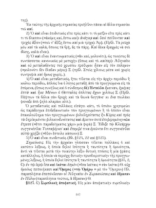 107
της).
᾽Εκ ταύτης τῆς ἀρχικῆς σημασίας προῆλθον πᾶσαι αἱ ἄλλα σημασίαι
τοῦ καί.
2) ῾Ο καὶ εἶναι ἐπιδοτικὸς εἴτε πρὸς κάτι τι τὸ μεῖζον εἴτε πρὸς κάτι
τι τὸ ἔλασσον (=ἀκόμη καί, ἔστω καί): ἀνάγκᾳ καὶ θεοὶ πείθονται· καὶ
τριχὸς ἄξιον (=ποὺ ν’ ἀξίζῃ ἔστω καὶ μιὰ τρίχα). Ἀρφ. (Πρβλ. Τὰ ροῦχά
μόυ καὶ τὰ καλά, ὅποιος τὰ βρῇ, ἂς τὰ πάρῃ. Καὶ δέκα δραχμὲς νὰ σοῦ
δώσῃ, καλὰ εἶναι).
3) ῾Ο καὶ εἶναι ἐναντιωματικὸς (=ἂν καί, μολονότι), ὡς τοιοῦτος δὲ
συντάσσεται κανονικῶς μὲ μετοχὴν (ὅπως καὶ τὸ καίπερ): Ἀθηναῖοι
καὶ οὐ μεταλαβόντες τοῦ χρυσίου πρόθυμοι ἦσαν εἰς τὸν πόλεμον
(=μολονότι δὲν ἔλαβαν μέρος) Ξ. (πρβλ. Στοὺς χίλιους μέσα καὶ χωρὶς
συντροφιὰ καὶ ὅμως χωρίς...).
4) Ὁ καὶ εἶναι μεταβατικός, ἤτοι τίθεται εἰς τὴν ἀρχὴν περιόδου ἢ
κώλου περιόδου, ἁπλῶς ἵνα ὁ λόγος μεταβῇ ἀπὸ τὰ προηγούμενα εἰς τὰ
ἑπόμενα, (ὅπως συνήθως καὶ ὁ σύνδεσμος δέ): Ἐνταῦθα ἔμειναν, ἡμέρας
ἑπτά· καὶ ἧκε Μένων ὁ Θετταλὸς ὁπλίτας ἔχων χιλίους Ξ. (Πρβλ.
Πέφτουν τὰ βόλια σὰν βροχὴ καὶ τὰ βουνὰ βογγᾶνε· κι ἕνα πουλάκι
φώναξε ἀπὸ ψηλὸ κλαράκι κλπ.).
Ὁ μεταβατικὸς καὶ πολλάκις εἰσάγει κάτι, τὸ ὁποῖον χρησιμεύει
ὡς παράδειγμα ἐπιβεβαιωτικὸν τῶν προηγουμένων ἢ τὸ ὁποῖον εἶναι
ἐπακολούθημα τῶν προηγουμένων: φιλοθηρότατος ἦν Κῦρος καὶ πρὸς
τὰ θηρία μέντοι φιλοκινδυνότατος· καὶ ἄρκτον ποτὲ ἐπιφερομένηνοὐκ
ἔτρεσε (=ἔτσι παραδείγματος χάριν μιὰ φορὰ) Ξ. ῎Εδοξε τῷ Κλεάρχῳ
συγγενέσθαι Τισσαφέρνει˙ καὶ ἔπεμψέ τινα ἐροῦντα ὅτι συγγενέσθαι
αὐτῷ χρῄζει (=ὅθεν ἔστειλε κάποιον) Ξ.
5) Ὁ καὶ εἶναι συνδετικός. (Βλ. §124, 22 καὶ §125).
Σημείωσις. Εἰς τὴν ᾀρχαίαν γλῶσσαν τίθεται πολλάκις ὁ καὶ
κατόπιν λέξεως, ἠ ὁποία δηλοῖ ἰσότητα ἢ ταυτότητα ἢ ὁμοιότητα,
ἀντὶ νὰ τίθεται μετὰ τὴν τοιαύτην λέξιν δοτικὴ πτῶσις ἢ μία φράσις
κατάλληλος, ἡ ὁποία νὰ περιέχῃ δοτικὴν προσδιοριστικὴν τῆς προηγου-
μένης λέξεως, ἡ ὁποία δηλοῖ ἰσότητα ἢ ταυτότητα ἢ ὁμοιότητα (§35, 2,
β΄): ἐν τῷ ἱερῷ ἴσα καὶ ἱκέται ἐσμὲν (=ἴσα ἱκέταις = σὰν ἱκέται) Θ. οὐχ
ὁμοίως πεποιήκασι καὶ Ὅμηρος (=τῷ ῾Ομήρῳ = μὲ τὸν ῞Ομηρον) Πλ.
παραπλήσια ἐπεπόνθεσαν οἱ Ἀθηναῖοι ἐν Συρακούσαις καὶ ἔδρασαν
ἐν Πύλῳ (παραπλήσια τούτοις, ἃ ἔδρασαν) Θ.
§127. β΄) Συμπλοκὴ ἀποφατική. Εἰς μίαν ἀποφατικὴν συμπλοκὴν
 