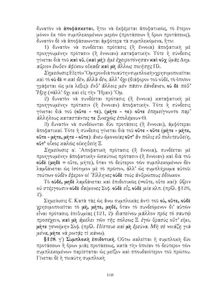 108
δυνατὸν νὰ ἀποφάσκεται, ἤτοι νὰ ἐκφέρεται ἀποφατικῶς, τὸ ἕτερον
μόνον ἐκ τῶν συμπλεκομένων μερῶν (προτάσεων ἢ ὅρων προτάσεως),
δυνατὸν δὲ νὰ ἀποφάσκωνται ἀμφότερα τὰ συμπλεκόμενα, ἤτοι
1) δυνατὸν νὰ συνδέεται πρότασις (ἢ ἔννοια) ἀποφατικὴ μὲ
προηγουμένην πρότασιν (ἢ ἐννοιαν) καταφατικήν. Τότε ἡ σύνδεσις
γίνεται διὰ τοῦ καὶ οὔ, (καὶ μή): ἐμὲ ἐχειροτόνησαν καὶ οὐχ ὑμᾶς Δημ.
αὔριον ἕωθεν ἀφίκου οἴκαδε καὶ μὴ ἄλλως ποιήσῃς Πλ.
Σημείωσις.Εἰςτὸν῞Ομηρονδιὰτοιαύτηνσυμπλοκὴνχρησιμοποιεῖται
καὶ τὸ οὐ δὲ = καὶ δέν, ἀλλὰ δέν, ἀλλ’ ὄχι (διάφορον τοῦ οὐδέ, τὸ ὁποῖον
γράφεται ὡς μία λέξις): ἔνθ’ ἄλλοις μὲν πᾶσιν ἑάνδανεν, οὐ δὲ πόθ’
Ἥρῃ (=ἀλλ’ ὄχι καὶ εἰς τὴν ῞Ηραν) ῞Ομ.
2) δυνατὸν νὰ συνδέεται πρότασις (ἢ ἔννοια) καταφατικὴ μὲ
προηγουμένην πρότασιν (ἢ ἔννοιαν) ἀποφατικήν. Τότε ἡ σύνδεσις
γίνεται διὰ τοῦ (οὔτε - τε), (μήτε - τε): οὔτε ἐπεμείγνυντο παρ’
ἀλλήλους καταστάντες τε ξυνεχῶς ἐπολέμουν Θ.
3) δυνατὸν νὰ συνδέωνται δύο προτάσεις (ἢ ἔννοιαι), ἀμφότεραι
ἀποφατικαί. Τότε ἡ σύνδεσις γίνεται διὰ τοῦ οὔτε - οὔτε (μήτε - μήτε,
οὔτε - μήτε, μήτε - οὔτε): ἄνευ ὁμονοίας οὔτ’ ἂν πόλις εὖ πολιτευθείη,
οὔτ’ οἶκος καλῶς οἰκηθείη Ξ.
Σημείωσις α΄. ᾽Αποφατικὴ πρότασις (ἢ ἔννοια), συνδέεται μὲ
προηγουμένην ἀποφατικὴν ὡσαύτως πρότασιν (ἢ ἔννοιαν) καὶ διὰ τοῦ
οὐδὲ (μηδὲ = οὔτε, μήτε), ὅταν τὸ δεύτερον τῶν συμπλεκομένων δὲν
λαμβάνεται ὡς ἰσότιμον μὲ τὸ πρῶτον, ἀλλ’ ὡς συμπλήρωμα αὐτοῦ:
τούτων οὐδὲν ἔφερον οἱ ῞Ελληνες οὐδὲ τοὺς ἀνθρώπους ἐδίωκον.
Τὸ οὐδέ, μηδὲ λαμβάνεται καὶ ἐπιδοτικῶς (=οὔτε, οὔτε καί): ὕβριν
οὐ στέργουσιν οὐδὲ δαίμονες Σοφ. οὐδὲ εἶς, οὐδὲ μία κλπ. (πρβλ. §126,
2).
Σημείωσις β΄. Κατὰ τὰς ὡς ἄνω συμπλοκὰς ἀντὶ τοῦ οὐ, οὔτε, οὐδὲ
χρησιμοποιεῖται τὸ μή, μήτε, μηδέ, ὅταν τὸ συνδεόμενον δι’ αὐτῶν
εἶναι πρότασις. ἐπιθυμίας (121, 2): διατείνου μᾶλλον πρὸς τὸ σαυτῷ
προσέχειν, καὶ μὴ ἀμέλει τῶν τῆς πόλεως Ξ. ἐγὼ θρασὺς οὔτ’ εἰμι,
μήτε γενοίμην Σοφ. (πρβλ. Πίστευε καὶ μὴ ἔρεύνα. Μὴ σὲ νοιάζῃ γιὰ
μένα, μήτε νὰ ρωτᾷς τὶ κάνω).
§128. γ΄) Συμπλοκὴ ἐπιδοτική. Οὕτω καλεῖται ἡ συμπλοκὴ δύο
προτάσεων ἢ ὅρων μιᾶς προτάσεως, κατὰ τὴν ὁποίαν τὸ δεύτερον τῶν
συμπλεκομένων παρίσταται ὡς μεῖζον καὶ σπουδαιότερον τοῦ πρώτου.
Γίνεται δὲ ἡ τοιαύτη συμπλοκὴ
 