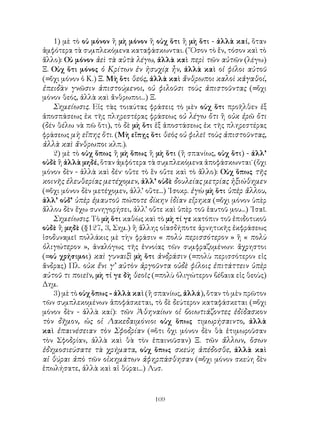 109
1) μὲ τὸ οὐ μόνον ἢ μὴ μόνον ἢ οὐχ ὅτι ἢ μὴ ὅτι - ἀλλὰ καί, ὅταν
ἀμφότερα τὰ συμπλεκόμενα καταφάσκωνται. (῞Οσον τὸ ἕν, τόσον καὶ τὸ
ἄλλο): Οὐ μόνον ἀεὶ τὰ αὐτὰ λέγω, ἀλλὰ καὶ περὶ τῶν αὐτῶν (λέγω)
Ξ. Οὐχ ὅτι μόνος ὁ Κρίτων ἐν ἡσυχίᾳ ἦν, ἀλλὰ καὶ οἱ φίλοι αὐτοῦ
(=ὄχι μόνον ὁ Κ.) Ξ. Μὴ ὅτι θεός, ἀλλὰ καὶ ἄνθρωποι καλοὶ κἀγαθοί,
ἐπειδὰν γνῶσιν ἀπιστούμενοι, οὐ φιλοῦσι τοὺς ἀπιστοῦντας (=ὄχι
μόνον θεός, ἀλλὰ καὶ ἄνθρωποι...) Ξ.
Σημείωσις. Εἰς τὰς τοιαύτας φράσεις τὸ μὲν οὐχ ὅτι προῆλθεν ἐξ
ἀποσπάσεως ἐκ τῆς πληρεστέρας φράσεως οὐ λέγω ὅτι ἢ οὐκ ἐρῶ ὅτι
(δέν θέλω νὰ πῶ ὅτι), τὸ δὲ μὴ ὅτι ἐξ ἀποστάσεως ἐκ τῆς πληρεστέρας
φράσεως μὴ εἴπης ὅτι. (Μὴ εἴπῃς ὅτι θεὸς οὐ φιλεῖ τοὺς ἀπιστοῦντας,
ἀλλὰ καὶ ἄνθρωποι κλπ.).
2) μὲ τὸ οὐχ ὅπως ἢ μὴ ὅπως ἢ μὴ ὅτι (ἢ σπανίως, οὐχ ὅτι) - ἀλλ’
οὐδὲ ἢ ἀλλὰ μηδέ, ὅταν ἀμφότερα τὰ συμπλεκόμενα ἀποφάσκωνται˙ (ὄχι
μόνον δὲν - ἀλλὰ καὶ δέν· οὔτε τὸ ἓν οὔτε καὶ τὸ ἄλλο): Οὐχ ὅπως τῆς
κοινῆς ἐλευθερίας μετέχομεν, ἀλλ’ οὐδὲ δουλείας μετρίας ἠξιώθημεν
(=ὄχι μόνον δὲν μετέχομεν, ἀλλ’ οὔτε...) ᾽Ισοκρ. ἐγὼ μὴ ὅτι ὑπὲρ ἄλλου,
ἀλλ’ οὐδ’ ὑπὲρ ἐμαυτοῦ πώποτε δίκην ἰδίαν εἴρηκα (=ὄχι μόνον ὑπὲρ
ἄλλου δὲν ἔχω συνηγορήσει, ἀλλ’ οὔτε καὶ ὑπὲρ τοῦ ἑαυτοῦ μου...) ᾽Ισαῖ.
Σημείωσις. Τὸ μὴ ὅτι καθὼς καὶ τὸ μὴ τί γε κατόπιν τοῦ ἐπιδοτικοῦ
οὐδὲ ἢ μηδὲ (§127, 3, Σημ.) ἢ ἄλλης οἱασδήποτε ἀρνητικῆς ἐκφράσεως
ἰσοδυναμεῖ πολλάκις μὲ τὴν φράσιν « πολὺ περισσότερον » ἢ « πολὺ
ὀλιγώτερον », ἀναλόγως τῆς ἐννοίας τῶν συμφραζομένων: ἄχρηστοι
(=οὐ χρήσιμοι) καὶ γυναιξὶ μὴ ὅτι ἀνδράσιν (=πολὺ περισσότερον εἰς
ἄνδρας) Πλ. οὐκ ἔνι γ’ αὐτὸν ἀργοῦντα οὐδὲ φίλοις ἐπιτάττειν ὑπὲρ
αὑτοῦ τι ποιεῖν, μὴ τί γε δὴ θεοῖς (=πολὺ ὀλιγώτερον βέβαια εἰς θεοὺς)
Δημ.
3) μὲ τὸ οὐχ ὅπως - ἀλλὰ καὶ (ἢ σπανίως, ἀλλά), ὅταν τὸ μὲν πρῶτον
τῶν συμπλεκομένων ἀποφάσκεται, τὸ δὲ δεύτερον καταφάσκεται (=ὄχι
μόνον δὲν - ἀλλὰ καί): τῶν Ἀθηναίων οἱ βοιωτιάζοντες ἐδίδασκον
τὸν δῆμον, ὡς οἱ Λακεδαιμόνιοι οὐχ ὅπως τιμωρήσαιντο, ἀλλὰ
καὶ ἐπαινέσειαν τὸν Σφοδρίαν (=ὅτι ὄχι μόνον δὲν θὰ ἐτιμωροῦσαν
τὸν Σφοδρίαν, ἀλλὰ καὶ θὰ τὸν ἐπαινοῦσαν) Ξ. τῶν ἄλλων, ὅσων
ἐδημοσιεύσατε τὰ χρήματα, οὐχ ὅπως σκεύη ἀπέδοσθε, ἀλλὰ καὶ
αἱ θύραι ἀπὸ τῶν οἰκημάτων ἀφηρπάσθησαν (=ὄχι μόνον σκεύη δὲν
ἐπωλήσατε, ἀλλὰ καὶ αἱ θύραι...) Λυσ.
 