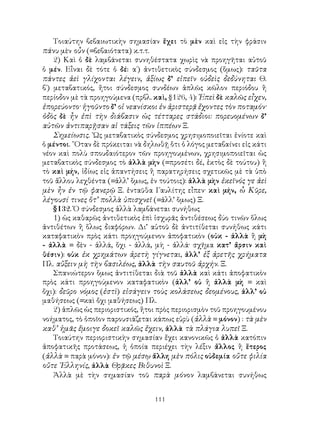 111
Τοιαύτην βεβαιωτικὴν σημασίαν ἔχει τὸ μὲν καὶ εἰς τὴν φράσιν
πάνυ μὲν οὖν (=βεβαιότατα) κ.τ.τ.
2) Καὶ ὁ δὲ λαμβάνεται συνηθέστατα χωρὶς νὰ προηγῆται αὐτοῦ
ὁ μέν. Εἶναι δὲ τότε ὁ δέ: α΄) ἀντιθετικὸς σύνδεσμος (ὅμως): ταῦτα
πάντες ἀεὶ γλίχονται λέγειν, ἀξίως δ’ εἰπεῖν οὐδεὶς δεδύνηται Θ.
β΄) μεταβατικός, ἤτοι σύνδεσμος συνδέων ἁπλῶς κῶλον περιόδου ἢ
περίοδον μὲ τὰ προηγούμενα (πρβλ. καὶ, §126, 4): Ἐπεὶ δὲ καλῶς εἶχεν,
ἐπορεύοντο· ἡγοῦντο δ’ οἱ νεανίσκοι ἐν ἀριστερᾷ ἔχοντες τὸν ποταμόν·
ὁδὸς δὲ ἦν ἐπὶ τὴν διάβασιν ὡς τέτταρες στάδιοι: πορευομένων δ’
αὐτῶν ἀντιπαρῇσαν αἱ τάξεις τῶν ἱππέων Ξ.
Σημείωσις. ῾Ως μεταβατικὸς σύνδεσμος χρησιμοποιεῖται ἐνίοτε καὶ
ὁ μέντοι. ῞Οταν δὲ πρόκειται νὰ δηλωθῇ ὅτι ὁ λόγος μεταβαίνει εἰς κάτι
νέον καὶ πολὺ σπουδαιότερον τῶν προηγουμένων, χρησιμοποιεῖται ὡς
μεταβατικὸς σύνδεσμος τὸ ἀλλὰ μὴν (=προσέτι δέ, ἐκτὸς δὲ τούτου) ἢ
τὸ καὶ μήν, ἰδίως εἰς ἀπαντήσεις ἢ παρατηρήσεις σχετικῶς μὲ τὰ ὑπὸ
τοῦ ἄλλου λεχθέντα (=ἀλλ’ ὅμως, ἐν τούτοις): ἀλλὰ μὴν ἐκεῖνός γε ἀεὶ
μὲν ἦν ἐν τῷ φανερῷ Ξ. ἐνταῦθα Γαυλίτης εἶπεν· καὶ μήν, ὦ Κῦρε,
λέγουσί τινες ὅτ’ πολλὰ ὑπισχνεῖ (=ἀλλ’ ὅμως) Ξ.
§132. Ὁ σύνδεσμος ἀλλὰ λαμβάνεται συνήθως
1) ὡς καθαρῶς ἀντιθετικὸς ἐπὶ ἰσχυρᾶς ἀντιθέσεως δύο τινῶν ὅλως
ἀντιθέτων ἢ ὅλως διαφόρων. Δι’ αὐτοῦ δὲ ἀντιτίθεται συνήθως κάτι
καταφατικὸν πρὸς κάτι προηγούμενον ἀποφατικὸν (οὐκ - ἀλλὰ ἢ μὴ
- ἀλλὰ = δὲν - ἀλλά, ὅχι - ἀλλά, μὴ - ἀλλά· σχῆμα κατ’ ἄρσιν καὶ
θέσιν): οὐκ ἐκ χρημάτων ἀρετὴ γίγνεται, ἀλλ’ ἐξ ἀρετῆς χρήματα
Πλ. αὔξειν μὴ τὴν βασιλέως, ἀλλὰ τὴν σαυτοῦ ἀρχήν. Ξ.
Σπανιώτερον ὅμως ἀντιτίθεται διὰ τοῦ ἀλλὰ καὶ κάτι ἀποφατικὸν
πρὸς κάτι προηγούμενον καταφατικὸν (ἀλλ’ οὐ ἢ ἀλλὰ μὴ = καὶ
ὄχι): δεῦρο νόμος (ἐστὶ) εἰσάγειν τοὺς κολάσεως δεομένους, ἀλλ’ οὐ
μαθήσεως (=καὶ ὄχι μαθήσεως) Πλ.
2) ἁπλῶς ὡς περιοριστικός, ἤτοι πρὸς περιορισμὸν τοῦ προηγουμένου
νοήματος, τὸ ὁποῖον παρουσιάζεται κάπως εὐρὺ (ἀλλὰ = μόνον) : τὰ μὲν
καθ’ ἡμᾶς ἔμοιγε δοκεῖ καλῶς ἔχειν, ἀλλὰ τὰ πλάγια λυπεῖ Ξ.
Τοιαύτην περιοριστικὴν σημασίαν ἔχει κανονικῶς ὁ ἀλλὰ κατόπιν
ἀποφατικῆς προτάσεως, ἡ ὁποία περιέχει τὴν λέξιν ἄλλος ἢ ἕτερος
(ἀλλὰ = παρὰ μόνον): ἐν τῷ μέσῳ ἄλλη μὲν πόλις οὐδεμία οὔτε φιλία
οὔτε ῾Ελληνίς, ἀλλὰ Θρᾷκες Βιθυνοὶ Ξ.
Ἀλλὰ μὲ τὴν σημασίαν τοῦ παρὰ μόνον λαμβάνεται συνήθως
 