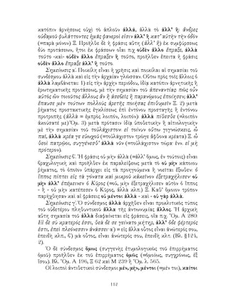 112
κατόπιν ἀρνήσεως οὐχὶ τὸ ἁπλοῦν ἀλλά, ἀλλὰ τὸ ἀλλ’ ἢ: ἄνδρες
οὐδαμοῦ φυλάττοντες ἡμᾶς φανεροὶ εἰσιν ἀλλ’ ἢ κατ’ αὐτὴν τὴν ὁδὸν
(=παρὰ μόνον) Ξ. Προῆλθε δὲ ἡ φράσις αὕτη (ἀλλ’ ἢ) ἐκ συμφύρσεως
δύο προτάσεων, ἤτοι ἐκ φράσεων οἷαι π.χ οὐδὲν ἄλλο ἔπραξε, ἀλλὰ
τοῦτο -καὶ- οὐδὲν ἄλλο ἔπραξεν ἢ τοῦτο, προῆλθεν ἔπειτα ἡ φράσις
οὐδὲν ἄλλο ἔπραξε ἀλλ’ ἢ τοῦτο.
Σημείωσις α΄. Ποικίλη εἶναι ἡ χρῆσις καὶ ποικίλαι αἱ σημασίαι τοῦ
συνδέσμου ἀλλὰ καὶ εἰς τὴν ἀρχαίαν γλῶσσαν. Οὕτω πρὸς τοῖς ἄλλοις ὁ
ἀλλὰ λαμβάνεται: 1) εἰς τὴν ἀρχὴν περιόδου, ἰδίᾳ κατόπιν ἀρνητικῆς ἢ
ἐρωτηματικῆς προτάσεως, μὲ τὴν σημασίαν τοῦ ἀπεναντίας: πῶς οὖν
αὐτὸς ὢν τοιοῦτος ἄλλους ἄν ἢ ἀσεβεῖς ἢ παρανόμους ἐποίησεν; ἀλλ’
ἔπαυσε μὲν τούτων πολλοὺς ἀρετῆς ποιήσας ἐπιθυμεῖν Ξ. 2) μετὰ
ῥήματος προστακτικῆς ἐγκλίσεως ἐπὶ ἐντόνου προσταγῆς ἢ ἐντόνου
προτροπῆς (ἀλλὰ = ἐμπρὸς λοιπόν, λοιπόν): ἀλλὰ πίθεσθε (=λοιπὸν
ἀκούσατέ με) Ὅμ. 3) μετὰ πρότασιν ἰδίᾳ ὑποθετικὴν ἢ αἰτιολογικὴν
μὲ τὴν σημασίαν τοῦ τοὐλάχιστον: εἰ τοίνυν οὕτω γιγνώσκεις, ὧ
παῖ, ἀλλὰ κρέα γε εὐωχοῦ (=τοὐλάχιστον τρῶγε ἄφθονα κρέατα) Ξ. ὦ
θεοὶ πατρῷοι, συγγένεσθ’ ἀλλὰ νῦν (=τοὐλάχιστον τώρα· ἐνν. εἰ μὴ
πρότερον).
Σημείωσις β΄. ῾Η φράσις οὐ μὴν ἀλλὰ (=ἀλλ’ ὅμως, ἐν τούτοις) εἶναι
βραχυλογικὴ καὶ προῆλθεν ἐκ παραλείψεως μετὰ τὸ οὐ μὴν κάποιου
ῥήματος, τὸ ὁποῖον ὑπάρχει εἰς τὰ προηγούμενα ἢ νοεῖται ἔξωθεν: ὁ
ἵππος πίπτει εἰς τὰ γόνατα καὶ μικροῦ κἀκεῖνον ἐξετραχήλισεν· οὑ
μὴν ἀλλ’ ἐπέμεινεν ὁ Κῦρος (=οὐ, μὴν ἐξετραχήλισεν αὐτὸν ὁ ἴππος
- ἢ - οὐ μὴν κατέπεσεν ὁ Κῦρος, ἀλλὰ κλπ.) Ξ. Καθ’ ὅμοιον τρόπον
παρήχθησαν καὶ αἱ φράσεις οὐ μέντοι ἀλλὰ - καὶ - οὐ γὰρ ἀλλὰ.
Σημείωσις γ΄. Ὁ σύνδεσμος ἀλλὰ ἀρχῆθεν εἶναι προκλιτικὸς τύπος
τοῦ οὐδετέρου πληθυντικοῦ ἄλλα τῆς ἀντωνυμίας ἄλλος. ῾Η ἀρχικὴ
αὕτη σημασία τοῦ ἀλλὰ διαφαίνεται εἰς φράσεις, οἵα π.χ. ῞Ομ. Α 280:
Εἰ δὲ σὺ κρατερός ἐσσι, θεὰ δὲ σε γείνατο μήτηρ, ἀλλ’ ὅδε φέρτερός
ἐστι, ἐπεὶ πλεόνεσσιν ἀνάσσει· α΄) = εἰς ἄλλα οὗτος εἶναι ἀνώτερός σου,
ἐπειδὴ κλπ., β΄) μὰ οὗτος, εἶναι ἀνώτερός σου, ἐπειδὴ κλτ. (Βλ. §124,
2).
῾Ο δὲ σύνδεσμος ὅμως (συγγενὴς ἐτυμολογικῶς τοῦ ἐπιρρήματος
ὁμοῦ) προῆλθεν ἐκ τοῦ ἐπιρρήματος ὁμῶς (=ὁμοίως, συγχρόνως, ἐξ
ἴσου). Βλ. ῞Ομ. Α 196, Ξ 62 καὶ Μ 239 ἢ ῞Ομ. λ. 565.
Οἱ λοιποὶ ἀντιθετικοὶ σύνδεσμοι μέν, μήν, μέντοι (=μέν τοι), καίτοι
 