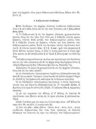113
(καί τοι) ἀρχῆθεν εἶναι μόρια βεβαιωτικὰ (=ἀλήθεια, βέβαια κλπ. Βλ.
§124, 2)
3. Διαζευκτικοὶ σύνδεσμοι
§133. Σύνδεσμοι τῆς ἀρχαίας γλώσσης συνδέοντες διαζευκτικῶς
εἶναι ὁ ἢ καὶ ὁ εἴτε, ὅπως καὶ εἰς τὴν νέαν γλῶσσαν, καὶ ὁ ἤτοι, ἐάντε
ἄντε, ἤντε.
1) ῾Ο διαζευκτικὸς ἢ εἰς τὴν ἀρχαίαν γλῶσσαν χρησιμοποιεῖται
ὁμοίως, ὅπως εἰς τὴν νέαν, ἤτοι ὅταν μὲν ἡ διάζευξις γίνεται χωρὶς,
ἔμφασιν, τίθεται ἅπαξ μεταξὺ τῶν διαζευγνυομένων μελῶν, ὅταν
δὲ ἡ διάζευξις γίνεται μὲ ἔμφασιν, τίθεται πρὸ ἑνὸς ἑκάστου τῶν
διαζευγνυομένων μελῶν. Κατὰ τὴν δευτέραν ταύτην περίπτωσιν ἀντὶ
τοῦ ἢ - ἢ τίθεται προσέτι ἤτοι - ἢ ἢ ἢ - ἢ καί - χρῶ τοῖς εἰρημένοις ἢ
ζήτει βελτίω τούτων ᾽Ισοκρ. ἢ λέγε τι σιγῆς κρεῖττον ἢ σιγὴν ἔχε.
ἤτοι κεῖνόν γε δεῖ ἀπόλλυσθαι ἢ σὲ ῾Ηρόδ. ἢ ξένος ἢ καί τις πολίτης
Δημ.
Τὰ διαζευγνυόμενα δύνανται νὰ εἶναι καὶ περισσότερα τῶν δύο (ὅπως
καὶ εἰς τὴν νέαν γλῶσσαν): εἷς δέ τις ἀρχὸς ἀνὴρ βουληφόρος ἔστω, ἢ
Αἴας ἢ Ἰδομενεὺς ἢ δῖος ᾽Οδυσσεὺς ἠὲ (=ἢ) σύ, Πηλείδη ῞Ομ.
Σημείωσις. Τὸ μόριον ἢ χρησιμοποιεῖται εἰς τὴν ἀρχαίαν γλῶσσαν,
ὅπως καὶ εἰς τὴν νέαν, προσέτι
α) εἰς ἐπανόρθωσιν προηγουμένως λεχθέντος (ἐπανορθωτικὸς ἤ):
ἐροῦ δὲ τὴν κυναγὸν ῎Αρτεμιν, τίνος ποινὰς τὰ πολλὰ πνεύματ’ ἔσχεν
ἐν Αὐλίδι· ἢ ’γὼ φράσω (=ἢ καλύτερα θὰ τὸ δηλώνω ἐγὼ) Σοφ.
β) εἰς διασάφησιν προηγουμένης ἐρωτήσεως, ἡ ὁποία παρίσταται
γενικὴ πως καὶ ἀόριστος (διασαφητικὸς ἢ): Τί τηνικάδε ἀφῖξαι, ὦ
Κρίτων; ἢ οὐ πρῲ ἔτι ἐστίν; Πλ. (Πρβλ. Τί κάθεσαι ἐδῶ; ἢ περιμένεις
κανένα;).
γ) μὲ τὴν σημασίαν τοῦ ἄλλως, εἰ δ’ ἄλλως, ἐν ἐναντίᾳ δὲ
περίπτώσει: οὐκ ἔξεστιν αὐτῷ εἰς τὸ ἱερὸν εἰσιέναι, ἢ ἀποθανεῖται.
῾Ηροδ.
(Πρβλ. Γιὰ δῶσε μας τὴν κόρη σου ἢ θενὰ πᾶμε σένα - εἰδ’ ἄλλως θὰ
πᾶμε κλπ. Βλ. καὶ §31, 2, συγκριτικὸν ἢ).
2) Διὰ τοῦ εἴτε - εἴτε, (ἐάντε - ἐάντε, ἄντε - ἄντε, ἤντε - ἤντε)
συνδέονται διαζευκτικῶς δύο τινά, ὅταν πρόκειται νὰ δηλωθῇ
ἀδιαφορία τοῦ λέγοντος ὡς πρὸς τὴν ἐκλογὴν τῶν διαζευγνυομένων:
 