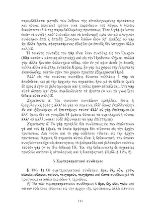115
παρεμβάλλεται μεταξὺ τῶν λέξεων τῆς αἰτιολογουμένης προτάσεως
καὶ οὕτως ἀποτελεῖ τρόπον τινὰ παρένθεσιν τοῦ λόγου, ὁ ὁποῖος
διακόπτεται διὰ τῆς παρεμβαλλομένης προτάσεως. Τότε ὁ γὰρ φαίνεται
ὡσὰν νὰ συνδέῃ καθ’ ὑπόταξιν καὶ νὰ ἰσοδυναμῇ πρὸς τὸν αἰτιολογικὸν
σύνδεσμον ἐπεὶ ἢ ἐπειδή: Ξενοφῶν λαβὼν βοῦν ὑφ’ ἁμάξης, οὐ γὰρ
ἦν ἄλλα ἱερεῖα, σφαγιασάμενος ἐβοήθει (= ἐπειδὴ δὲν ὑπῆρχαν ἄλλα
κτλ.) Ξ.
Ἡ τοιαύτη σύνταξις τοῦ γὰρ εἶναι λίαν συνήθης εἰς τὸν Ὅμηρον
(ἰδίᾳ κατόπιν κάποιας κλητικῆς) καὶ εἰς τὸν Ἡρόδοτον: Φήμιε, πολλὰ
γὰρ ἄλλα βροτῶν θελκτήρια οἶδας, τῶν ἕν γέ σφιν ἄειδε (= ἐπειδὴ
πολλὰ ἄλλα κτλ.) Ὅμ. ἐνταῦθα Κῦρος, ἦν γάρ τις χῶρος τῆς Περσικῆς
ἀκανθώδης, τοῦτόν σφιν τὸν χῶρον προεῖπε ἐξημερῶσαι Ἡρόδ.
Ἀλλ’ εἰς τὰς τοιαύτας συντάξεις δύναται πολλάκις ὁ γὰρ νὰ
ἀποδίδεται καὶ μὲ τὴν ἀρχικήν του σημασίαν, ἤτοι μὲ τὸ βέβαια: ὑμεῖς
δὲ πρὸς ἅ ἐγώ τε φιλοτιμοῦμαι καὶ ἡ πόλις ἡμῶν αἰτιάζεται, ἴστε γὰρ
αὐτὰ ὥσπερ καὶ ἐγώ, συμβουλεύετε τὰ ἄριστα (= καὶ τὰ γνωρίζετε
βέβαια αὐτὰ κτλ.) Ξ.
Σημείωσις α΄. ᾽Εκ τοιούτων συντάξεων προῆλθεν, ὥστε ἡ
βραχυλογικὴ φράσις ἀλλ’ οὐ γὰρ νὰ σημαίνῃ ἀλλ’ ὅμως: ἐκαλλυνόμην
ἄν καὶ ἡβρυνόμην, εἰ ἠπιστάμην ταῦτα˙ ἀλλ’ οὐ γὰρ ἐπίσταμαι (=
ἀλλ’ ὅμως δὲν τὰ γνωρίζω. Ἡ φράσις δύναται νὰ συμπληρωθῇ οὕτως:
ἀλλ’ οὐ καλλύνομαι οὐδὲ ἁβρύνομαι˙ οὐ γὰρ ἐπίσταμαι).
Σημείωσις β΄. Τὸ γὰρ προῆλθε διὰ συνθέσεως ἐκ τοῦ ἐγκλιτικοῦ
γὲ καὶ τοῦ ἄρ (ἄρα), τὰ ὁποῖα ἀμφότερα δὲν τίθενται εἰς τὴν ἀρχὴν
προτάσεως. Διὰ τοῦτο καὶ τὸ γὰρ οὐδέποτε τίθεται εἰς τὴν ἀρχὴν
προτάσεως. Ἀρχικὴ δὲ σημασία αὐτοῦ εἶναι ἡ βεβαιωτική, τὴν ὁποίαν
συνηθέστατα ἔχει εἰς ἀπαντήσεις: τὸ φιλομαθὲς καὶ φιλόσοφον ταὐτόν;
ταὐτὸν γὰρ (= τὸ ἴδιο βέβαια) Πλ. ᾽Εκ. τῆς βεβαιωτικῆς δὲ σημασίας
προῆλθε κατόπιν ἡ αἰτιολογικὴ καὶ ἡ διασαφητική. (Πρβλ. § 124, 2)
5. Συμπερασματικοὶ σύνδεσμοι
§ 136. 1) Οἱ συμπερασματικοὶ σύνδεσμοι ἄρα, δή, οὖν, γοῦν,
οὐκοῦν, οὔκουν, τοίνυν, τοιγαροῦν, τοιγάρτοι καὶ ὥστε συνδέουν μὲ τὰ
προηγούμενα κῶλα περιόδων ἢ περιόδους.
2) ᾽Εκ τῶν συμπερασματικῶν συνδέσμων ὁ ἄρα, δή, οὖν, γοῦν καὶ
τοίνυν οὐδέποτε τίθενται εἰς τὴν ἀρχὴν τῆς προτάσεως, ἀλλὰ πάντοτε
 
