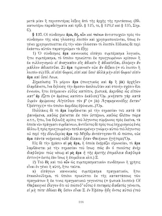 116
μετὰ μίαν ἢ περισσοτέρας λέξεις ἀπὸ τῆς ἀρχῆς τῆς προτάσεως. (Βλ.
κατωτέρω παραδείγματα καὶ πρβλ. § 125, τε, § 129,2 καὶ § 135, Σημ.
β΄).
§ 137. Οἱ σύνδεσμοι ἄρα, δή, οὖν καὶ τοίνυν ἀντιστοιχοῦν πρὸς τὸν
σύνδεσμον τῆς νέας γλώσσης λοιπὸν καὶ χρησιμοποιοῦνται, ὅπως ἐν
γένει χρησιμοποιεῖται εἰς τὴν νέαν γλῶσσαν τὸ λοιπόν. Εἰδικῶς δὲ περὶ
ἑκάστου αὐτῶν παρατηροῦμεν τὰ ἑξῆς:
1) Ὁ σύνδεσμος ἄρα κανονικῶς εἰσάγει συμπέρασμα λογικόν,
ἤτοι συμπέρασμα, τὸ ὁποῖον προκύπτει ἐκ προηγουμένων κρίσεων ἢ
ἐκ συλλογισμοῦ: εἰ ἀναγκαῖον εἴη ἀδικεῖν ἢ ἀδικεῖσθαι, ἑλοίμην ἄν
μᾶλλον ἀδικεῖσθαι. Σὺ ἄρα τυραννεῖν οὐκ ἄν δέξαιο (= σὺ λοιπὸν ἢ
λοιπὸν σὺ) Πλ. εἰ εἰσὶ βωμοί, εἰσὶ καὶ θεοί· ἀλλὰ μὴν εἰσὶ βωμοί· εἰσὶν
ἄρα καὶ θεοὶ Λουκ.
Σημείωσις. Τὸ μόριον ἄρα (ποιητικῶς καὶ ἄρ ἢ ῥὰ) ἀρχῆθεν
ἐλαμβάνετο, ἵνα δηλώσῃ τὴν ἄμεσον ἀκολουθίαν καὶ στενὴν σχέσιν δύο
ἐννοιῶν, ἤτοι ἐσήμαινεν εὐθὺς κατόπιν, φυσικά, ἀκριβῶς: ὧς εἰπὼν
κατ’ ἄρ ἕζετο (= ἀμέσως κατόπιν ἐκάθισε) Ὅμ. μνήσατο γὰρ κατὰ
θυμὸν ἀμύμονος Αἰγίσθοιο τὸν ῥ’ (= ῥὰ) Ἀγαμεμνονίδης ἔκταν’
Ὀρέστης (= τὸν ὁποῖον ἀκριβῶς ἐφόνευσε...) Ὅμ.
Πολλάκις δὲ τὸ ἄρα λαμβάνεται μὲ τὴν σημασίαν τοῦ κατὰ τὰ
φαινόμενα, καθὼς φαίνεται ἐκ τῶν ὑστέρων, καθὼς βλέπω τώρα
κ.τ.τ., ἤτοι, ἵνα δηλωθῇ κρίσις τοῦ λέγοντος σύμφωνος πρὸς ἐκεῖνα, τὰ
ὁποῖα νῦν πράγματι συμβαίνουν, ἀντίθετος δὲ πρὸς τους ἰσχυρισμοὺς ἑνὸς
ἄλλου ἢ πρὸς προηγουμένην πεπλανημένην γνώμην αὐτοῦ τοῦ λέγοντος:
οὐ περὶ τῆς ἐλευθερίας ἄρα τῷ Μήδῳ ἀντέστησαν Θ. ὤ πώποι, οὐκ
ἄρα πάντα νοήμονες οὐδὲ δίκαιοι ἦσαν Φαιήκων ἡγήτορες Ὅμ.
Εἰς δὲ τὴν φράσιν εἰ μὴ ἄρα, ἡ ὁποία ἐκφράζει εἰρωνείαν, τὸ ἄρα
λαμβάνεται μὲ τὴν σημασίαν τοῦ ἴσως: πῶς ἄν ὁ τοιοῦτος ἀνὴρ
διαφθείροι τοὺς νέους; εἰ μὴ ἄρα ἡ τῆς ἀρετῆς ἐπιμέλεια διαφθορὰ
ἐστιν (= ἐκτὸς ἐὰν ἴσως ἡ ἐπιμέλεια κλπ.) Ξ.
2) Τοῦ δὴ καὶ τοῦ οὖν ὡς συμπερασματικῶν συνδέσμων ἡ χρῆσις
εἶναι ἐν γένει ἡ αὐτή, ἤτοι ταῦτα.
α) εἰσάγουν κανονικῶς συμπέρασμα πραγματικόν, ἤτοι
ἐπακολούθημα, τὸ ὁποῖον προκύπτει ἐκ τῆς καταστάσεως τῶν
πραγμάτων ἢ ἐκ τινος πραγματικοῦ γεγονότος (= φυσικὰ λοιπόν): Οἱ
Θαψακηνοὶ ἔλεγον ὅτι οὐ πώποθ’ οὗτος ὁ ποταμὸς διαβατὸς γένοιτο,
εἰ μὴ τότε· ἐδόκει δὴ θεῖον εἶναι Ξ. ἐν Ἐφέσῳ ἤδη ὄντος αὐτοῦ (τοῦ
 