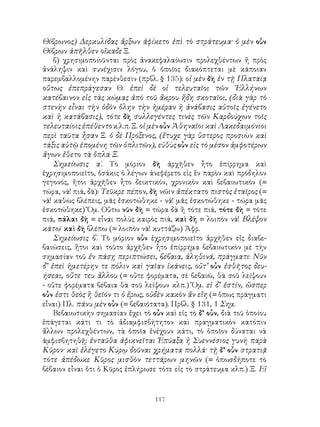 117
Θίβρωνος) Δερκυλίδας ἄρξων ἀφίκετο ἐπὶ τὸ στράτευμα· ὁ μὲν οὖν
Θίβρων ἀπῆλθεν οἴκαδε Ξ.
β) χρησιμοποιοῦνται πρὸς ἀνακεφαλαίωσιν προλεχθέντων ἤ πρὸς
ἀνάληψιν καὶ συνέχισιν λόγου, ὁ ὁποῖος διακόπτεται μὲ κάποιαν
παρεμβαλλομένην παρένθεσιν (πρβλ. § 135): οἱ μὲν δὴ ἐν τῇ Πλαταίᾳ
οὕτως ἐπεπράγεσαν Θ. ἐπεὶ δὲ οἱ τελευταῖοι τῶν ῾Ελλήνων
κατέβαινον εἰς τὰς κώμας ἀπὸ τοῦ ἄκρου ἤδη σκοταῖοι, (διὰ γὰρ τὸ
στενὴν εἶναι τὴν ὁδὸν ὅλην τὴν ἡμέραν ἡ ἀνάβασις αὐτοῖς ἐγένετο
καὶ ἡ κατάβασις), τότε δὴ συλλεγέντες τινὲς τῶν Καρδούχων τοῖς
τελευταίοις ἐπέθεντο κ.λ.π. Ξ. οἱ μὲν οὖν Ἀθηναῖοι καὶ Λακεδαιμόνιοι
περὶ ταῦτα ἦσαν Ξ. ὁ δὲ Πρόξενος, (ἔτυχε γὰρ ὕστερος προσιὼν καὶ
τάξις αὐτῷ ἑπομένη τῶν ὁπλιτῶν), εὐθὺς οὖν εἰς τὸ μέσον ἀμφοτέρων
ἄγων ἔθετο τὰ ὅπλα Ξ.
Σημείωσις α΄. Τὸ μόριον δὴ ἀρχῆθεν ἦτο ἐπίρρημα καὶ
ἐχρησιμοποιεῖτο, ὁσάκις ὁ λέγων ἀνεφέρετο εἰς ἕν παρὸν καὶ πρόδηλον
γεγονός, ἤτοι ἀρχῆθεν ἦτο δεικτικόν, χρονικὸν καὶ βεβαιωτικὸν (=
τώρα, νά! πιά, δὰ): Τεῦκρε πέπον, δὴ νῶιν ἀπέκτατο πιστὸς ἑταῖρος (=
νά! καθὼς βλέπεις, μᾶς ἐσκοτώθηκε - νά! μᾶς ἐσκοτώθηκε - τώρα μᾶς
ἐσκοτώθηκε) Ὅμ. Οὕτω νῦν δὴ = τώρα δὰ ἢ τότε πιά, τότε δὴ = τότε
πιά, πάλαι δὴ = εἶναι πολὺς καιρὸς πιά, καὶ δὴ = λοιπὸν νά! Βλέψον
κάτω˙ καὶ δὴ βλέπω (= λοιπὸν νά! κυττάζω) Ἀφρ.
Σημείωσις β΄. Τὸ μόριον οὖν ἐχρησιμοποιεῖτο ἀρχῆθεν εἰς διαβε-
βαιώσεις, ἤτοι καὶ τοῦτο ἀρχῆθεν ἦτο ἐπίρρημα βεβαιωτικὸν μὲ τὴν
σημασίαν τοῦ ἐν πάσῃ περιπτώσει, βέβαια, ἀληθινά, πράγματι: Νῦν
δ’ ἐπεὶ ἡμετέρην τε πόλιν καὶ γαῖαν ἱκάνεις, οὔτ’ οὖν ἐσθῆτος δευ-
ήσεαι, οὔτε τευ ἄλλου (= οὔτε φορέματα, σὲ βεβαιῶ, θὰ σοῦ λείψουν
- οὔτε φορέματα βέβαια θὰ σοῦ λείψουν κλπ.) Ὅμ. εἰ δ’ ἐστίν, ὥσπερ
οὖν ἐστι θεὸς ἢ θεῖόν τι ὁ ἔρως, οὐδὲν κακὸν ἄν εἴη (= ὅπως πράγματι
εἶναι) Πλ. πάνυ μὲν οὖν (= βεβαιότατα). Πρβλ. § 131, 1 Σημ.
Βεβαιωτικὴν σημασίαν ἔχει τὸ οὖν καὶ εἰς τὸ δ’ οὖν, διὰ τοῦ ὁποίου
ἐπάγεται κάτι τι τὸ ἀδιαμφισβήτητον καὶ πραγματικὸν κατόπιν
ἄλλων προλεχθέντων, τὰ ὁποῖα ἐνέχουν κάτι, τὸ ὁποῖον δύναται νὰ
ἀμφισβητηθῇ: ἐνταῦθα ἀφικνεῖται Ἐπύαξα ἡ Συεννέσιος γυνὴ παρὰ
Κῦρον· καὶ ἐλέγετο Κύρῳ δοῦναι χρήματα πολλά· τῇ δ’ οὖν στρατιᾷ
τότε ἀπέδωκε Κῦρος μισθὸν τεττάρων μηνῶν (= ὁπωσδήποτε τὸ
βέβαιον εἶναι ὅτι ὁ Κῦρος ἐπλήρωσε τότε εἰς τὸ στράτευμα κλπ.) Ξ. Εἰ
 