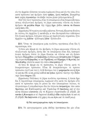 10
εἰς τὴν ἀρχαίαν γλῶσσαν γενικῶς συμφωνεῖ, ὅπως καὶ εἰς τὴν νέαν, ἤτοι
κατὰ πρόσωπον καὶ ἀριθμόν: ἐγὼ γράφω, ὑμεῖς παίζετε, Σωκράτης
ἐστὶ σοφός. ἐγενέσθην τὼ ἄνδρε τούτω φύσει φιλοτιμοτάτω Ξ.
Ἀλλ’ ἐπὶ τοῦ γ΄ προσώπου, ὅταν τὸ ὑποκείμενον εἶναι ὄνομα οὐδετέρου
γένους πληθυντικοῦ ἀριθμοῦ, τὸ ῥῆμα κανονικῶς τίθεται εἰς ἑνικὸν
ἀριθμόν: τὰ μεγάλα δῶρα τῆς τύχης ἔχει φόβον. πάντα τὰ δίκαια
καλά ἑστι Πλ.
Σημείωσις. ῾Η τοιαύτη σύνταξις καλεῖται Ἀττική, ἐξηγεῖται δὲ αὕτη
ἐκ τούτου, ὅτι ἀρχῆθεν ἡ κατάληξις α τῶν δευτεροκλίτων οὐδετέρων
ἦτο ἑνικοῦ ἀριθμοῦ, θηλυκοῦ γένους, μὲ περιληπτικὴν σημασίαν, ἤτοι
ἀρχῆθεν π.χ. φύλλα - φύλλωμα, ξύλα - ξυλεία κλπ.
§13. ῞Οταν τὰ ὑποκείμενα μιᾶς συνθέτου προτάσεως εἶναι δύο ἢ
περισσότερα, τότε
1) ὅσον μὲν ἀφορᾷ εἰς τὸν ἀριθμόν, τὸ ῥῆμα κανονικῶς τίθεται εἰς
πληθυντικὸν ἀριθμόν, ἐκτὸς ἐὰν τὰ ὑποκείμενα εἶναι δύο, ἑκάτερον
ἑνικοῦ ἀριθμοῦ, ὁπότε τὸ ῥῆμα δύναται νὰ τίθεται καὶ εἰς δυϊκόν
ἀριθμόν: Εὐρυμέδων καὶ Σοφοκλῆς εἰς Κέρκυραν ἐστράτευσαν Θ. ἦρχον
τῆς στρατιᾶς Εὐφαμίδας τε καὶ Τιμόξενος καὶ Εὔμαχος Θ. Κριτίας καὶ
Ἀλκιβιάδης πλεῖστα κακὰ τὴν πόλιν ἐποιησάτην Ξ.
2) ὅσον δὲ ἀφορᾷ εἰς τὸ πρόσωπον, τὸ ῥῆμα τίθεται κατὰ τὸ
ἐπικρατέστερον πρόσωπον. Εἶναι δὲ ἐπικρατέστερον τὸ πρῶτον
πρόσωπον τοῦ β΄ καὶ τοῦ γ΄, τὸ δὲ δεύτερον τοῦ γ΄: μαχούμεθα κοινῇ ἐγώ
τε καὶ σὺ Πλ. οὐ σὺ μόνος οὐδὲ οἱ σοὶ φίλοι πρῶτοι ταύτην τὴν δόξαν
περὶ θεῶν ἔσχετε Πλ.
Σημείωσις. Πολλάκις τὸ ῥῆμα συνθέτου προτάσεως, ἡ ὁποία ἔχει
δύο ἢ περισσότερα ὑποκείμενα, συμφωνεῖ εἴτε κατὰ τὸν ἀριθμὸν εἴτε
κατὰ τὸ πρόσωπον πρὸς ἕν μόνον ἐκ τῶν ὑποκειμένων τούτων, τὸ
πλησιέστερον ἢ σπουδαιότερον διὰ τὸν λέγοντα: ἐστρατήγει τῶν νεῶν
Ἀριστεὺς καὶ Καλλικράτης καὶ Τιμάντωρ Θ. βασιλεὺς καὶ οἱ σὺν
αὐτῷ διώκων εἰσπίπτει εἰς τὸ Κύρειον στρατόπεδον Ξ. (Πρβλ. Σὲ
πατάει ἡ Κονιαριὰ κι οἱ Λαρσινοὶ ἀγᾶδες). οἶδα σαφῶς ἐγὼ τε καὶ σὺ
Ξ. (Πρβλ. Νὰ βαφτιστῶ στὴ χάρη σου κι ἐγὼ καὶ τὸ παιδί μου).
β) Τοῦ κατηγορουμένου πρὸς τὸ ὑποκείμενον.
§14. Τὸ κατηγορούμενον μιᾶς ἁπλῆς προτάσεως ἐὰν μὲν εἶναι
 