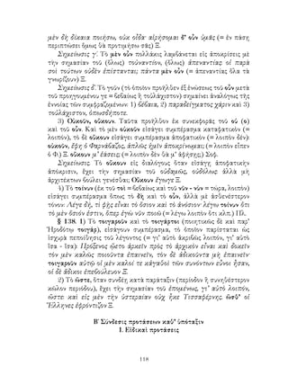 118
μὲν δὴ δίκαια ποιήσω, οὐκ οἶδα· αἱρήσομαι δ’ οὖν ὑμᾶς (= ἐν πάσῃ
περιπτώσει ὅμως θὰ προτιμήσω σᾶς) Ξ.
Σημείωσις γ΄. Τὸ μὲν οὖν πολλάκις λαμβάνεται εἰς ἀποκρίσεις μὲ
τὴν σημασίαν τοῦ (ὅλως) τοὐναντίον, (ὅλως) ἀπεναντίας: οἱ παρὰ
σοὶ τούτων οὐδὲν ἐπίστανται; πάντα μὲν οὖν (= ἀπεναντίας ὅλα τὰ
γνωρίζουν) Ξ.
Σημείωσις δ΄. Τὸ γοῦν (τὸ ὁποῖον προῆλθεν ἐξ ἑνώσεως τοῦ οὖν μετὰ
τοῦ προηγουμένου γε = βεβαίως ἢ τοὐλάχιστον) σημαίνει ἀναλόγως τῆς
ἐννοίας τῶν συμφραζομένων: 1) βέβαια, 2) παραδείγματος χάριν καὶ 3)
τοὐλάχιστον, ὁπωσδήποτε.
3) Οὐκοῦν, οὔκουν. Ταῦτα προῆλθον ἐκ συνεκφορᾶς τοῦ οὐ (ο)
καὶ τοῦ οὖν. Καὶ τὸ μὲν οὐκοῦν εἰσάγει συμπέρασμα καταφατικὸν (=
λοιπόν), τὸ δὲ οὔκουν εἰσάγει συμπέρασμα ἀποφατικὸν (= λοιπὸν δέν):
οὐκοῦν, ἔφη ὁ Φαρνάβαζος, ἁπλῶς ἡμῖν ἀποκρίνωμαι; (= λοιπὸν εἶπεν
ὁ Φ.) Ξ. οὔκουν μ’ ἐάσεις; (= λοιπὸν δὲν θὰ μ’ ἀφήσῃς;) Σοφ.
Σημείωσις. Τὸ οὔκουν εἰς διαλόγους ὅταν εἰσάγῃ ἀποφατικὴν
ἀπόκρισιν, ἔχει τὴν σημασίαν τοῦ οὐδαμῶς, οὐδόλως: ἀλλὰ μὴ
ἀρχιτέκτων βούλει γενέσθαι; Οὔκουν ἔγωγε Ξ.
4) Τὸ τοίνυν (ἐκ τοῦ τοὶ = βεβαίως καὶ τοῦ νῦν - νὺν = τώρα, λοιπὸν)
εἰσάγει συμπέρασμα ὅπως τὸ δὴ καὶ τὸ οὖν, ἀλλὰ μὲ ἀσθενέστερον
τόνον: Λέγε δή, τὶ φῂς εἶναι τὸ ὅσιον καὶ τὸ ἀνόσιον· λέγω τοίνυν ὅτι
τὸ μὲν ὅσιόν ἐστιν, ὅπερ ἐγὼ νῦν ποιῶ (= λέγω λοιπὸν ὅτι κλπ.) Πλ.
§ 138. 1) Τὸ τοιγαροῦν καὶ τὸ τοιγάρτοι (ποιητικῶς δὲ καὶ παρ’
Ἡροδότῳ τοιγάρ), εἰσάγουν συμπέρασμα, τὸ ὁποῖον παρίσταται ὡς
ἰσχυρὰ πεποίθησις τοῦ λέγοντος (= γι’ αὐτὸ ἀκριβῶς λοιπόν, γι’ αὐτὸ
ἴσα - ἴσα): Πρόξενος ᾤετο ἀρκεῖν πρὸς τὸ ἀρχικὸν εἶναι καὶ δοκεῖν
τὸν μὲν καλῶς ποιοῦντα ἐπαινεῖν, τὸν δὲ ἀδικοῦντα μὴ ἐπαινεῖν·
τοιγαροῦν αὐτῷ οἱ μὲν καλοί τε κἀγαθοὶ τῶν συνόντων εὖνοι ἦσαν,
οἱ δὲ ἄδικοι ἐπεβούλευον Ξ.
2) Τὸ ὥστε, ὅταν συνδέῃ κατὰ παράταξιν (περίοδον ἢ συνηθέστερον
κῶλον περιόδου), ἔχει τὴν σημασίαν τοῦ ἑπομένως, γι’ αὐτὸ λοιπόν,
ὥστε: καὶ εἰς μὲν τὴν ὑστεραίαν οὐχ ἧκε Τισσαφέρνης. ὥσθ’ οἱ
Ἕλληνες ἐφρόντιζον Ξ.
Β΄ Σύνδεσις προτάσεων καθ’ ὑπόταξιν
1. Εἰδικαὶ προτάσεις
 