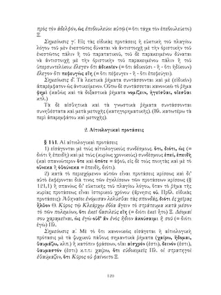 120
πρὸς τὸν ἀδελφόν, ὡς ἐπιβουλεύοι αὐτῷ (= ὅτι τάχα τὸν ἐπεβουλεύετο)
Ξ.
Σημείωσις γ΄. Εἰς τὰς εἰδικὰς προτάσεις ἡ εὐκτικὴ τοῦ πλαγίου
λόγου τοῦ μὲν ἐνεστῶτος δύναται νὰ ἀντιστοιχῇ μὲ τὴν ὁριστικὴν τοῦ
ἐνεστῶτος πάλιν ἢ τοῦ παρατατικοῦ, τοῦ δὲ παρακειμένου δύναται
νὰ ἀντιστοιχῇ μὲ τὴν ὁριστικὴν τοῦ παρακειμένου πάλιν ἢ τοῦ
ὑπερσυντελίκου: ἔλεγεν ὅτι ἀδικοῖεν (= ὅτι ἀδικοῦσι - ἢ - ὅτι ἠδίκουν)
ἔλεγον ὅτι πεφευγὼς εἴη (= ὅτι πέφευγεν - ἢ - ὅτι ἐπεφεύγει).
Σημείωσις δ΄. Τὰ λεκτικὰ ῥήματα συντάσσονται καὶ μὲ (εἰδικὸν)
ἀπαρέμφατον ὡς ἀντικείμενον. Οὕτω δὲ συντάσσεται κανονικῶ τὸ ῥῆμα
φημὶ (καθὼς καὶ τὰ δοξαστικὰ ῥήματα νομίζειν, ἡγεῖσθαι, οἴεσθαι
κτλ.)
Τὰ δὲ αἰσθητικὰ καὶ τὰ γνωστικὰ ῥήματα συντάσσονται
συνηθέστατα καὶ μετὰ μετοχῆς (κατηγορηματικῆς). (Βλ. κατωτέρω τὰ
περὶ ἀπαρεμφάτου καὶ μετοχῆς).
2. Αἰτιολογικαὶ προτάσεις
§ 141. Αἱ αἰτιολογικαὶ προτάσεις
1) εἰσάγονται μὲ τοὺς αἰτιολογικοὺς συνδέσμους. ὅτι, διότι, ὡς (=
διότι ἢ ἐπειδὴ) καὶ μὲ τοὺς (κυρίως χρονικοὺς) συνδέσμους ἐπεί, ἐπειδὴ
(καὶ σπανιώτερον ὅτε καὶ ὁπότε = ἀφοῦ, εἰς δὲ τοὺς ποιητὰς καὶ μὲ τὸ
οὕνεκα ἢ ὁθούνεκα = ἐπειδὴ, διότι).
2) κατὰ τὸ περιεχόμενον αὐτῶν εἶναι προτάσεις κρίσεως καὶ δι’
αὐτὸ ἐκφέρονται διά τινος τῶν ἐγκλίσεων τῶν προτάσεων κρίσεως (§
121,1) ἢ σπανίως δι’ εὐκτικῆς τοῦ πλαγίου λόγου, ὅταν τὸ ῥῆμα τῆς
κυρίας προτάσεως εἶναι ἱστορικοῦ χρόνου· (ἄρνησις οὐ. Πρβλ. εἰδικὰς
προτάσεις): Ἀθηναῖοι ἐνόμισαν λελύσθαι τὰς σπονδάς, διότι ἐς χεῖρας
ἧλθον Θ. Κῦρος τῷ Κλεάρχῳ ἐβόα ἄγειν τὸ στράτευμα κατὰ μέσον
τὸ τῶν πολεμίων, ὅτι ἐκεῖ βασιλεὺς εἴη (= διότι ἐκεῖ ἦτο) Ξ. Δέομαί
σου χαραμεῖναι, ὡς ἐγὼ οὐδ’ ἄν ἑνὸς ἥδιον ἀκούσαιμι ἢ σοῦ (= διότι
ἐγὼ) Πλ.
Σημείωσις α΄. Μὲ τὸ ὅτι κανονικῶς εἰσάγεται ἡ αἰτιολογικὴ
πρότασις μὲ τὰ ψυχικοῦ πάθους σημαντικὰ ῥήματα (χαίρω, ἥδομαι,
θαυμάζω, κλπ.) ἢ κατόπιν φράσεων, οἴαι αἰσχρόν (ἐστι), δεινόν (ἐστι),
θαυμαστόν (ἐστι) κ.τ.τ.: χαίρω, ὅτι εὐδοκιμεῖς Πλ. οἱ στρατηγοὶ
ἐθαύμαζον, ὅτι Κῦρος οὐ φαίνοιτο Ξ.
 