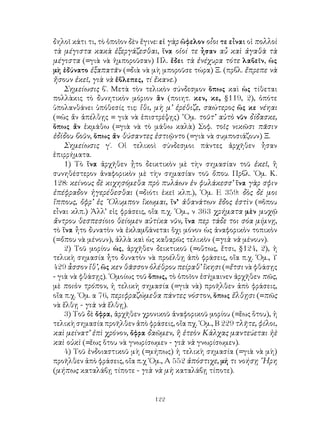 122
δηλοῖ κάτι τι, τὸ ὁποῖον δὲν ἔγινε: εἰ γὰρ ὤφελον οἶοι τε εἶναι οἱ πολλοὶ
τὰ μέγιστα κακὰ ἐξεργάζεσθαι, ἵνα οἱοί τε ἦσαν αὖ καὶ ἀγαθὰ τὰ
μέγιστα (=γιὰ νὰ ἠμποροῦσαν) Πλ. ἔδει τὰ ἐνέχυρα τότε λαβεῖν, ὡς
μὴ ἐδύνατο ἐξαπατᾶν (=διὰ νὰ μὴ μποροῦσε τώρα) Ξ. (πρβλ. ἔπρεπε νὰ
ἤσουν ἐκεῖ, γιὰ νὰ ἔβλεπες, τί ἔκανε.)
Σημείωσις β΄. Μετὰ τὸν τελικὸν σύνδεσμον ὅπως καὶ ὡς τίθεται
πολλὰκις τὸ δυνητικὸν μόριον ἂν (ποιητ. κεν, κε, §119, 2), ὁπότε
ὑπολανθάνει ὑπόθεσίς τις: ἵθι, μὴ μ’ ἐρέθιζε, σαώτερος ὥς κε νέηαι
(=ὡς ἄν ἀπέλθῃς = γιὰ νὰ ἐπιστρέψῃς) ῞Ομ. τοῦτ’ αὐτὸ νῦν δίδασκε,
ὅπως ἄν ἐκμάθω (=γιὰ νὰ τὸ μάθω καλὰ) Σοφ. τοῖς νικῶσι πᾶσιν
ἐδίδου βοῦν, ὅπως ἄν θύσαντες ἐστιῷντο (=γιὰ νὰ συμποσιάζουν) Ξ.
Σημείωσις γ΄. Οἱ τελικοὶ σύνδεσμοι πάντες ἀρχῆθεν ἦσαν
ἐπιρρήματα.
1) Τὸ ἵνα ἀρχῆθεν ᾖτο δεικτικὸν μὲ τὴν σημασίαν τοῦ ἐκεῖ, ἢ
συνηθέστερον ἀναφορικὸν μὲ τὴν σημασίαν τοῦ ὅπου. Πρβλ. ῾Ομ. Κ.
128: κείνους δὲ κιχησόμεθα πρὸ πυλάων ἐν φυλάκεσσ’ ἵνα γὰρ σφιν
ἐπέφραδον ἠγερέθεσθαι (=διότι ἐκεῖ κλπ.), ῾Ομ. Ε 359: δὸς δέ μοι
ἵππους, ὄφρ’ ἐς ῎Ολυμπον ἵκωμαι, ἵν’ ἀθανάτων ἕδος ἐστὶν (=ὅπου
εἶναι κλπ.) Ἀλλ’ εἰς φράσεις, οἵα π.χ. ῾Ομ., ν 363 χρήματα μὲν μυχῷ
ἄντρου θεσπεσίοιο θείομεν αὐτίκα νῦν, ἵνα περ τάδε τοι σόα μίμνῃ,
τὸ ἵνα ἦτο δυνατὸν νὰ ἐκλαμβάνεται ὅχι μόνον ὡς ἀναφορικὸν τοπικὸν
(=ὅπου νὰ μένουν), ἀλλὰ καὶ ὡς καθαρῶς τελικὸν (=γιὰ νὰ μένουν).
2) Τοῦ μορίου ὡς, ἀρχῆθεν δεικτικοῦ (=οὔτως, ἔτσι, §124, 2), ἡ
τελικὴ σημασία ἦτο δυνατὸν νὰ προέλθῃ ἀπὸ φράσεις, οἴα π.χ. ῾Ομ., Υ
429 ἆσσον ἴθ’, ὥς κεν θᾶσσον ὀλέθρου πείραθ’ ἵκησι (=ἔτσι νὰ φθάσῃς
- γιὰ νὰ φθάσῃς). ῾Ομοίως τοῦ ὅπως, τὸ ὁποῖον ἐσήμαινεν ἀρχῆθεν πῶς,
μὲ ποιὸν τρόπον, ἡ τελικὴ σημασία (=γιὰ νὰ) προῆλθεν ἀπὸ φράσεις,
οἴα π.χ. ῾Ομ. α 76, περιφραζώμεθα πάντες νόστον, ὅπως ἔλθῃσι (=πῶς
νὰ ἔλθῃ - γιὰ νὰ ἔλθῃ).
3) Τοῦ δὲ ὄφρα, ἀρχῆθεν χρονικοῦ ἀναφορικοῦ μορίου (=ἕως ὅτου), ἡ
τελικὴ σημασία προῆλθεν ἀπὸ φράσεις, οἴα πχ. ῾Ομ., Β 229 τλῆτε, φίλοι,
καὶ μείνατ’ ἐπὶ χρόνον, ὄφρα δαῶμεν, ἢ ἐτεὸν Κάλχας μαντεύεται ἠὲ
καὶ οὐκὶ (=ἕως ὅτου νὰ γνωρίσωμεν - γιὰ νὰ γνωρίσωμεν).
4) Τοῦ ἐνδοιαστικοῦ μὴ (=μήπως) ἡ τελικὴ σημασία (=γιὰ νὰ μὴ)
προῆλθεν ἀπὸ φράσεις, οἴα π.χ ῾Ομ., Α 552 ἀπόστιχε, μή τι νοήσῃ ῞Ηρη
(μήπως καταλάβῃ τίποτε - γιὰ νὰ μὴ καταλάβῃ τίποτε).
 