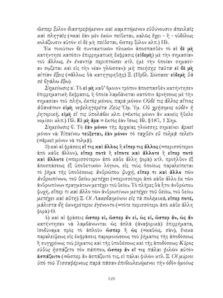 126
ὥσπερ ξύλον διαστρεφόμενον καὶ καμπτόμενον εὐθύνουσιν ἀπειλαῖς
καὶ πληγαῖς (=καὶ ἐὰν μὲν ἑκὼν πείθεται, καλῶς ἔχει - ἢ - οὐδόλως
κολάζουσιν αὐτόν· εἰ δὲ μὴ πείθεται, ὥσπερ ξύλον κλπ.) Πλ.
Ἐκ τοιούτων δὲ συντακτικῶν πλοκῶν ἀποσπασθὲν τὸ εἰ δὲ μὴ
κατήντησε κατόπιν ἐπιρρηματικὴ ἔκφρασις (εἰδεμὴ) μὲ τὴν σημασίαν
τοῦ ἄλλως, ἐν ἐναντίᾳ περιπτώσει κτλ. (μὲ τὴν ὁποίαν σημασί-
αν σῳζεται καὶ εἰς τὴν νέαν γλῶσσαν): μὴ ποιήσῃς ταῦτα· εἰ δὲ μὴ
αἰτίαν ἕξεις (=ἄλλως θὰ κατηγορηθῇς) Ξ. (Πρβλ. Σώπασε· εἰδεμὴ θὰ
σὲ βγάλω ἔξω).
Σημείωσις α΄. Τὸ εἰ μὴ καθ’ ὅμοιον τρόπον ἀποσπασθὲν κατήντησεν
ἐπιρρηματικὴ ἔκφρασις, ἡ ὁποία λαμβάνεται κατόπιν ἀρνήσεως μὲ τὴν
σημασίαν τοῦ πλήν, ἐκτὸς μόνον, παρὰ μόνον: Οὐδέ τις ἄλλος αἴτιος
ἀθανάτων εἰμὴ νεφεληγερέτα Ζεὺς· Ὅμ. Ὑμ. Οὐ χρήσιμος οὐδὲν ἡ
ῥητορικὴ, εἰμὴ εἴ τις ὑπολάβοι κλπ. (=ἐκτὸς μόνον ἂν κανεὶς ἤθελε
νομίσει κλπ.) Πλ. Εἰ μὴ ἄρα = ἐκτὸς ἐὰν ἴσως. Βλ. §187, 1 Σημ.
Σημείωσις β΄. Τὸ ἐὰν μόνον τῆς ἀρχαίας γλώσσης σημαίνει ἀρκεῖ
μόνον νά: Ἐπαίνου τεύξεται, ἐὰν μόνον τὸ ταχθὲν εὔ τολμᾷ τελεῖν
(=ἀρκεῖ μόνον νὰ τολμᾷ).
3) καὶ αἱ φράσεις εἴ τις καὶ ἄλλος ἢ εἴπερ τις ἄλλος (=περισσότερον
ἀπὸ κάθε ἄλλον), εἴπερ ποτὲ ἢ εἴποτε καὶ ἄλλοτε ἢ εἴπερ ποτὲ
καὶ ἄλλοτε (=περισσότερον ἀπὸ κάθε ἄλλη φορὰ) κτλ. προῆλθον ἐξ
ἀποσπάσεως ἐξ ὑποθετικῶν λόγων, εἰς τοὺς ὁποίους παραλείπεται
τὸ ῥῆμα τῆς ὑποθέσεως: ἀνθρώπου ψυχή, εἴπερ τι καὶ ἄλλο τῶν
ἀνθρωπίνων, τοῦ θείου μετέχει (=περισσότερο ἀπὸ κάθε ἄλλο ἐκ τῶν
ἀνθρωπίνων πραγμάτων μετέχει τοῦ θείου. Τὸ πλῆρες θὰ ἦτο: ἀνθρώπου
ψυχή, εἴπερ τι καὶ ἄλλο τῶν ἀνθρωπίνων μετέχει τοῦ θείου, τοῦ θείου
μετέχει καὶ αὕτη) Ξ. Οἱ Λακεδαιμόνιοι εἰς τὰ πολεμικά, εἴπερ ποτέ,
μάλιστα δὴ ὀκνηρότεροι ἐγένοντο (=τότε περισσότερο ἀπὸ κάθε ἄλλη
φορὰ) Θ.
4) καὶ αἱ φράσεις ὥσπερ εἰ, ὥσπερ ἄν εἰ, ὡς εἰ, ὥσπερ ἄν, ὡς ἄν
κατήντησαν νὰ λαμβάνωνται ὡς ἁπλᾶ (ἀναφορικὰ) ἐπιρρήματα,
ἰσοδύναμα πρὸς τὸ ἁπλοῦν ὥσπερ ἢ ὡς (=καθὼς, σὰν), ἔνεκα
παραλείψεως εἰς ἐκφράσεις παρομοιώσεως τοῦ ῥήματος τῆς ἀποδόσεως
ἢ συγχρόνως τοῦ ῥήματος καὶ τῆς ὑποθέσεως καὶ τῆς ἀποδόσεως: Κῦρος
εὐθὺς ἠσπάζετο τὸν πάππον, ὥσπερ ἄν εἴ τις πάλαι φιλῶν αὐτὸν
ἀσπάζοιτο (=ὥσπερ ἄν ἀσπάζοιτό τις, εἰ πάλαι φιλῶν κτλ. Ξ. Οἱ μύριοι
ὑπὸ τοῦ Τισσαφέρνους παρὰ πᾶσαν ἐπιβουλευόμενοι τὴν ὁδὸν ὁμοίως
 