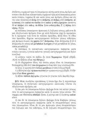 11
ἐπίθετον, συμφωνεῖ πρὸς τὸ ὑποκείμενον αὐτῆς κατὰ γένος, ἀριθμὸν καὶ
πτῶσιν· ἐὰν δὲ εἶναι οὐσιαστικόν, συμφωνεῖ πρὸς αὐτὸ ἀναγκαίως μόνον
κατὰ πτῶσιν, τυχαίως δὲ καὶ κατὰ γένος καὶ ἀριθμόν, (ὅπως καὶ εἰς
τὴν νέαν γλῶσσαν): ὁ ἀνήρ ἐστιν ἀνδρεῖος. οἱ ἄνδρες εἰσὶν ἀνδρεῖοι. αἱ
γυναῖκές εἰσι καλαί.τὰ παιδία ἐστὶ καλά. ἡ πόλις φρούριον κατέστη
Θ. οἱ Δελφοί εἰσι πόλις. τὰ ἆθλα ἦσαν στλεγγίδες Ξ. ἡ Δῆλός ἐστι
νῆσος. Ἀλλὰ
α) πολλάκις ὑποκείμενον ἀρσενικοῦ ἢ θηλυκοῦ γένους, μάλιστα δὲ
καὶ πληθυντικοῦ ἀριθμοῦ, ὄταν μὲ αὐτὸ δηλοῦται οὐχὶ ἓν ὡρισμένον
ὂν ἢ ὡρισμένα τινὰ ὄντα ἐκ πολλῶν ὁμοειδῶν, ἀλλὰ ὅλον τὸ εἶδος
τῶν ὁμοειδῶν, δέχεται κατηγορούμενον ἐπίθετον γένους οὐδετέρου
καὶ ἀριθμοῦ ἑνικοῦ: ὡς χαρίεν ἔστ’ ἄνθρωπος, ὅταν ἄνθρωπος ᾖ (= ὁ
ἄνθρωπος ἐν γένει). αἱ μεταβολαὶ λυπηρὸν (= αἱ μεταβολαὶ ἐν γένει,
πᾶσα μεταβολή).
β) πολλάκις τὸ οὐσιαστικὸν κατηγορούμενον ἐκφέρεται κατὰ
πτῶσιν γενικήν, ἡ ὁποία καλεῖται γενικὴ κατηγορηματικὴ καὶ δηλοῖ
συνήθως:
1) κτῆσιν: τοῦτο τὸ πεδίον ἦν ποτε Χορασμίων ῾Ηρόδ. (Πρβλ.
Αὐτὸ το βιβλίον εἶναι τοῦ Πέτρου).
2) ἓν διῃρημένον ὅλον, τοῦ ὁποίου μέρος εἶναι τὸ ὑποκείμενον:
Ἱπποκράτης ὅδε ἐστὶ τῶν ἑπιχωρίων (= ἕνας ἀπὸ τοὺς ντοπίους) Πλ.
3) ὕλην: ἡ κρηπίς ἐστι λίθων μεγάλων (= ἀπὸ λίθους) Ἡρόδ.
4 ) ἰδιότητα: εἰμὶ τριάκοντα ἐτῶν (= τριακοντούτης). (Πρβλ. Ὁ Πέ-
τρος εἶναι δέκα χρονῶν).
5) ἀξίαν: πολλοῦ ἀργυρίου γίγνεται (= γίνεται πολὺ ἀκριβὸ) Δημ.
§15. Μιᾶς συνθέτου προτάσεως, ἡ ὁποία ἔχει δύο ἢ περισσότερα
ὑποκείμενα, τὸ ἐπιθετικὸν κατηγορούμενον κανονικῶς τίθεται εἰς
πληθυντικὸν ἀριθμόν, καὶ
1) ἐὰν μὲν τὰ ὑποκείμενα δηλοῦν ἔμψυχα ὄντα τοῦ αὐτοῦ γένους,
τότε τὸ κατηγορούμενον ἐκφέρεται κατὰ τὸ κοινὸν γένος αὐτῶν: ῞Ιπ-
παρχος καὶ Θεσσαλὸς ἀδελφοὶ ἦσαν, ἡ μήτηρ καὶ ἡ θυγάτηρ καλαί
εἰσιν.
2) ἐὰν δὲ τὰ ὑποκείμενα δηλοῦν ἔμψυχα ὄντα διαφόρου γένους,
τότε τὸ κατηγορούμενον ἐκφέρεται κατὰ τὸ ἐπικρατέστερον γένος
τῶν ὑποκειμένων. Εἶναι δὲ τὸ μὲν ἀρσενικὸν γένος ἐπικρατέστερον
τοῦ θηλυκοῦ καὶ τοῦ οὐδετέρου, τὸ δὲ θηλυκὸν ἐπικρατέστερον τοῦ
 