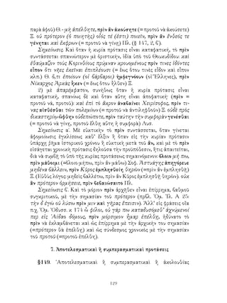 129
παρὰ ἀφοῦ) Θ. - μὴ ἀπέλθητε, πρὶν ἄν ἀκούσητε (= προτοῦ νὰ ἀκούσετε)
Ξ. οὐ πρότερον (ὁ ποιητὴς) οἷός τέ (ἐστι) ποιεῖν, πρὶν ἄν ἔνθεός τε
γένηται καὶ ἔκφρων (= προτοῦ νὰ γίνῃ) Πλ. (§ 147, 2, β΄).
Σημείωσις. Καὶ ὅταν ἡ κυρία πρότασις εἶναι καταφατική, τὸ πρὶν
συντάσσεται σπανιώτερον μὲ ὁριστικήν, ἱδία ὑπὸ τοῦ Θουκυδίδου: καὶ
ἐθαύμαζον τοὺς Κορινθίους πρύμναν κρουομένους πρίν τινες ἰδόντες
εἶπον ὅτι νῆες ἐκεῖναι ἐπιπλέουσι (= ἕως ὅτου τινὲς εἶδον καὶ εἶπον
κλπ.) Θ. ὅ,τι ἐποίουν (οἱ βάρβαροι) ἠμφεγνόουν (οἱ Ἕλληνες), πρὶν
Νίκαρχος Ἀρκὰς ἧκεν (= ἕως ὅτου ἦλθεν) Ξ.
2) μὲ ἀπαρέμφατον, συνήθως ὅταν ἡ κυρία πρότασις εἶναι
καταφατική, σπανίως δὲ καὶ ὅταν αὕτη εἶναι ἀποφατική· (πρὶν =
προτοῦ νά, προτοῦ): καὶ ἐπὶ τὸ ἄκρον ἀναβαίνει Χειρίσοφος, πρίν τι-
νας αἰσθέσθαι τῶν πολεμίων (= προτοῦ νὰ ἀντιληφθοῦν) Ξ. οὐδὲ πρὸς
δικαστηρίῳ ὤφθην οὐδεπώποτε, πρὶν ταύτην τὴν συμφορὰν γενέσθαι
(= προτοῦ νὰ γίνῃ, προτοῦ ἔλθῃ αὕτη ἡ συμφορὰ) Λυσ.
Σημείωσις α΄. Μὲ εὐκτικὴν τὸ πρὶν συντάσσεται, ὅταν γίνεται
ἀφομοίωσις ἐγκλίσεως καθ’ ἕλξιν ἢ ὅταν εἰς τὴν κυρίαν πρότασιν
ὑπάρχῃ ῥῆμα ἱστορικοῦ χρόνου ἢ εὐκτικὴ μετὰ τοῦ ἄν, καὶ μὲ τὸ πρὶν
εἰσάγεται χρονικὴ πρότασις δηλοῦσα τὴν προϋπόθεσιν, ἥτις ἀπαιτεῖται,
διὰ νὰ συμβῇ τὸ ὑπὸ τῆς κυρίας προτάσεως σημαινόμενον: ὄλοιο μή πω,
πρὶν μάθοιμι (=ὅλοιο μήπω, πρὶν ἄν μάθω) Σοφ. Ἀστυάγης ἀπηγόρευε
μηδένα βάλλειν, πρὶν Κῦρος ἐμπλησθείη θηρῶν (=πρὶν ἄν ἐμπλησθῇ)
Ξ. (Εὐθὺς λόγος: μηδεὶς βαλλέτω, πρὶν ἄν Κῦρος ἐμπλησθῇ θηρῶν). οὐκ
ἂν πρότερον ὁρμήσειε, πρὶν βεβαιώσαιτο Πλ.
Σημείωσις β΄. Καὶ τὸ μόριον πρὶν ἀρχῆθεν εἶναι ἐπίρρημα, βαθμοῦ
συγκριτικοῦ, μὲ τὴν σημασίαν τοῦ πρότερον (πρβλ. ῾Ομ. ᾽Ιλ. Α 25:
τὴν δ ἐγὼ οὐ λύσω πρὶν μιν καὶ γῆρας ἔπεισιν). Ἀλλ’ εἰς φράσεις οἴα
π.χ. ῾Ομ. ᾽Οδυσσ. κ 174 ὦ φίλοι, οὐ γάρ πω καταδυσόμεθ’ ἀχνύμενοί
περ εἰς ῾Αίδαο δόμους, πρὶν μόρσιμον ἦμαρ ἐπέλθῃ, ἠδύνατο τὸ
πρὶν νὰ ἐκλαμβάνεται καὶ ὡς ἐπίρρημα μὲ τὴν ἀρχικήν του σημασίαν
(=πρότερον θὰ ἐπέλθῃ) καὶ ὡς σύνδεσμος χρονικὸς μὲ τὴν σημασίαν
τοῦ προτοῦ (=προτοῦ ἐπέλθη).
7. Ἀποτελεσματικαὶ ἢ συμπερασματικαὶ προτάσεις
§149. ᾽Αποτελεσματικαὶ ἢ συμπερασματικαὶ ἢ ἀκολουθίας
 