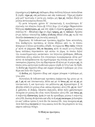 132
(προσέχετε μή): ὁρᾶτε μὴ πάθωμεν, ἅπερ πολλοὺς λέγουσι πεπονθέναι
Ξ. (πρβλ. τήρα μὴ σᾶς μεθύσουν καὶ σᾶς πιάσουνε) - Ὅρα μὴ (ὁρᾶτε
μὴ) μεθ’ ὁριστικῆς = κοίτα μή, σκέψου μή: ὅρα μὴ παίζων ἔλεγε (=
μήπως ἀστειευόμενος ἔλεγε) Πλ.
β΄) μετὰ ἱστορικὸν χρόνον δι’ ὑποτακτικῆς ἢ συνηθέστερον δι’
εὐκτικῆς τοῦ πλαγίου λόγου (§ 119,2, Σημ. γ΄): οἱ μέχρι Θερμοπυλῶν
Ἕλληνες ἐφοβήθησαν, μὴ καὶ ἐπὶ σφᾶς ὁ στρατὸς χωρήσῃ (= μήπως
ἐπέλθῃ) Θ. - Μενέλαον ἔχε (= εἶχε) τρόμος, μή τι πάθοιεν Ἀργεῖοι
(= μὴ πάθουν τίποτε) Ὅμ. οὐδεὶς κίνδυνος ἐδόκει εἶναι, μή τις ἐκ τοῦ
ὄπισθεν ἐπίσποιτο (= μὴ ἐπιτεθῇ κανεὶς) Ξ.
Σημείωσις. Αἱ ἐνδοιαστικαὶ προτάσεις ἀρχῆθεν ἧσαν αὐτοτελεῖς,
ἤτοι ἀνεξάρτητοι προτάσεις, αἱ ὁποῖαι ἐδήλουν κάτι τι, τὸ ὁποῖον
ἀπέκρουεν ὁ λέγων μετὰ φόβου. (Πρβλ. τὰ σημερινά. Μὴν πάθω τίποτε
μ’ αὐτὸ τὸ φάρμακο. Μὴ σὲ δαγκάσῃ αὐτὸ τὸ σκυλὶ κ.τ.τ.). Ἐπειδὴ
ὅμως πολλάκις ἐπροτάσσετο πρὸ αὐτῶν τὸ ῥῆμα, τὸ ὁποῖον δηλοῖ
τὴν συναισθηματικὴν κατάστασιν τοῦ λέγοντος (φοβοῦμαι, δέδοικα,
ὑποπτεύω κλπ.), εὔκολον ἦτο στενώτερον συνεκφερόμεναι αὗται μετ’
αὐτοῦ νὰ ἐκλαμβάνωνται ὡς συμπλήρωμα τῆς ἐννοίας αὐτοῦ τοῦ προ-
τασσομένου ῥήματος, ἤτοι ὡς ἐξαρτώμεναι ἐξ αὐτοῦ μὲ τὸ μόριον μή, τὸ
ὁποῖον οὕτω κατήντησε συνδετικὸν μόριον· (πρβλ. § 124,2 καὶ 3). Πρβλ.
1) δείδια· μὴ θήρεσσιν ἕλωρ καὶ κύρμα γένωμαι = φοβοῦμαι· μὴ γίνω
ἄγρα καὶ λεία τῶν θηρίων.
2) δείδια, μὴ θήρεσσιν ἕλωρ καὶ κύρμα γένωμαι = φοβοῦμαι μὴ
γίνω κλπ.
Αὐτοτελεῖς δὲ ἐνδοιαστικαὶ προτάσεις ἐκφέρονται ὄχι μόνον μὲ τὸ
μὴ ἢ μὴ οὐ καὶ ὑποτακτικήν, ἀλλὰ καὶ μὲ τὸ ὅπως μὴ καὶ οὐ μὴ μὲ
ὑποτακτικὴν ἢ καὶ ὁριστικὴν τοῦ μέλλοντος: μὴ ἀγροικότερον ᾗ τὸ
ἀληθὲς εἰπεῖν (= μήπως εἶναι κάπως ἀγροῖκον κλπ.) Πλ. μὴ οὐ τοῦτ’
ᾗ χαλεπόν, ὦ ἄνδρες, θάνατον ἐκφυγεῖν, ἀλλὰ πολὺ χαλεπώτερον
πονηρίαν (= μήπως δὲν εἶναι τοῦτο δύσκολον κλπ.) Πλ. καὶ ὅπως μὴ
ὁ σοφιστὴς ἐξαπατήσῃ ἡμᾶς (= καὶ ἄς προσέξωμε, μήπως ὁ σοφιστὴς
κλπ.) Πλ. ἕωσπερ ἄν ἐμπνέω καὶ οἷός τε ὦ, οὐ μὴ παύσωμαι φιλοσοφῶν
(= κατ’ οὐδένα τρόπον ἢ ποτὲ δὲν θὰ παύσω) Πλ. τοὺς πονηροὺς οὐ μὴ
ποτε βελτίους ποιήσετε (= τοὺς κακοὺς ποτὲ δὲν θὰ μπορέσετε νὰ τοὺς
κάμετε καλοὺς) Αἰσχίν.
9. Πλάγιαι ἐρωτήσεις
 