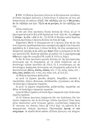 133
§ 151. 1) Πλάγιαι ἐρωτήσεις λέγονται αἱ δευτερεύουσαι προτάσεις,
αἱ ὁποῖαι περιέχουν ἐρώτησιν, ἡ ὁποία ἔγινεν ἢ πρόκειται νὰ γίνῃ καὶ
ἀνακοινοῦται εἰς κάποιον. (Πρβλ. Θὰ ταξιδέψῃς καὶ σύ; = Μὲ ρωτάει,
ἄν θὰ ταξιδέψω καὶ ἐγώ. ῏Ηρθα νὰ σὲ ρωτήσω, ἄν θὰ ταξιδέψῃς καὶ
σύ).
Αὗται εἰσάγονται
α) ἐὰν μὲν εἶναι ἐρωτήσεις ὁλικῆς ἀγνοίας (§ 122,2, α΄) μὲ τὸ
(ἐρωτηματικὸν) εἰ (= ἄν), αἱ δὲ διμελεῖς μὲ τὸ εἰ - ἢ (= ἄν - ἢ), πότερον
ἢ πότερα - ἤ, εἴτε - εἴτε (= ἄν - ἤ). Εἰς δὲ τὸ δεύτερον μέλος διμελοῦς
πλαγίας ἐρωτήσεως ἡ ἄρνησις δύναται νὰ εἶναι οὐ ἢ μή.
Σημείωσις. Μετὰ τὸ ἀπορηματικὸν εἰ ἡ ἄρνησις εἶναι οὐ (εἰ οὐ),
ὅταν ὁ ἐρωτῶν προσδοκᾷ ἀπάντησιν καταφατικήν, μὴ δέ, ὅταν ὁ ἐρωτῶν
ἀμφιβάλλῃ ἄν ἡ ἀπάντησις, ἡ ὁποία θὰ δοθῇ, θὰ εἶναι καταφατικὴ ἢ
ἀποφατική: ἐρωτᾷς, εἰ οὐ καλή μοι δοκεῖ εἶναι ἡ ῥητορικὴ (= ἄν δὲν
μοῦ φαίνεται) Πλ. βούλεται ἐρέσθαι, εἰ μαθὼν τίς τι μεμνημένος μὴ
οἶδεν (μὴ τυχὸν δὲν γνωρίζει) Πλ. (πρβλ. § 122,2, α΄, Σημ.).
β) ἐὰν δὲ εἶναι ἐρωτήσεις μερικῆς ἀγνοίας, μὲ τὰς ἐρωτηματικὰς,
ἀντωνυμίας καὶ τὰ ἐπιρρήματα, μὲ τὰ ὁποῖα εἰσάγονται καὶ αἱ
ἀντίστοιχοι εὐθεῖαι ἐρωτήσεις (§ 122,2, β΄) ἢ συνηθέστερον μὲ τὰς
ἀντιστοίχους ἀναφορικὰς ἀντωνυμίας καὶ ἐπιρρήματα, μάλιστα δὲ τὰ
ἀοριστολογικὰ (ὅστις, ὁποῖος, ὁπόσος κτλ. = τίς, ποῖος, πόσος κτλ. -
ὅπου, ὅποι, ὁπόθεν κτλ. = ποῦ, ποῖ, πόθεν κτλ., § 52,3, β΄).
2) Πλάγιαι ἐρωτήσεις ἀκολουθοῦν
α) μετὰ τὰ ῥήματα ἐρωτᾶν, ἀπορεῖν, θαυμάζειν, σκοπεῖν ἢ
σκοπεῖσθαι, λέγειν, δεικνύναι, αἰσθάνεσθαι, γιγνώσκειν καὶ ἄλλα,
τὰ ὁποῖα ἔχουν παρομοίαν σημασίαν.
β) μετὰ τὰ ῥήματα ἐπιμελεῖσθαι, φυλάττεσθαι, πειρᾶσθαι καὶ
ἄλλα, τὰ ὁποῖα ἔχουν παρομοίαν σημασίαν.
γ) μετὰ λέξεις ἢ φράσεις, αἱ ὁποῖαι ἔχουν παρομοίαν πρὸς τὰ ἀνωτέρω
ῥήματα σημασίαν.
3) Αἱ πλάγιαι ἐρωτήσεις ἐκφέρονται διὰ τῶν ἐγκλίσεων, διὰ τῶν
ὁποίων ἐκφέρονται καὶ αἱ ἀντίστοιχοι εὐθεῖαι ἐρωτήσεις. Ὅταν ὅμως
αὗται ἀκολουθοῦν μετὰ ἱστορικὸν χρόνον, συνηθέστερον ἐκφέρονται
δι’ εὐκτικῆς τοῦ πλαγίου λόγου (§ 119,2 Σημ. γ΄), μάλιστα δὲ αἱ
ἀπορηματικαὶ πλάγιαι ἐρωτήσεις: Πρωταγόρας ἐρωτᾷ, εἰ οὐκ
αἰσχύνομαι τὰ ἀγαθὰ δεινὰ καλῶν. (Εὐθεῖα ἐρώτησις: οὐκ αἰσχύνει
 