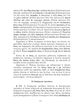 134
καλῶν;) Πλ. οὐκ οἶδα, ὅπως ἔχει παιδείας βασιλεύς. (Εὐθεῖα ἐρώτησις:
Πῶς ἔχει παιδείας;) Πλ. οὐ γνώσεταί γ’, ὅς εἰμ’ ἐγώ. (Εὐθεῖα ἐρώτησις:
Τὶς εἰμι ἐγώ;) Εὐρ. θαυμάζω, ὦ Σώκρατες, ἡ πόλις ὅπως ποτ’ ἐπὶ
τὸ χεῖρον ἔκλινεν (Εὐθεῖα ἐρώτησις: Πῶς ποτε ἔκλινεν;) Ξ. ἠρώτα
Μειδίας, ἐπὶ τίσιν ἄν σύμμαχος γένοιτο. (Εὐθεῖα ἐρώτησις: Ἐπὶ
τίσιν ἄν σύμμαχος γενοίμην;) Ξ. ἐπεχείρησας σαυτὸν ἐπισκοπεῖν,
ὅστις εἴης; (Εὐθεῖα ἐρώτησις: Τίς εἰμι;) Ξ. ἐκ τούτου ἐρωτῶσιν, εἴ τις
ἐθέλοι συμπορεύεσθαι. (Τὸ ἐρωτῶσιν ἱστορικὸς ἐνεστὼς = ἠρώτησαν.
Εὐθεῖα ἐρώτησις: Τὶς ἐθέλει κτλ.) Ξ. Ἀρίστιππος Σωκράτη ἤρετο, εἴ
τι εἰδείη ἀγαθόν. (Εὐθεῖα ἐρώτησις: Οἶσθά τι ἀγαθόν;) Ξ. Ἡρακλῆς
ἠπόρει, ποτέραν τῶν ὁδῶν τράπηται. (Εὐθεῖα ἐρώτησις: Ποτέραν τῶν
ὁδῶν τράπωμαι;) Ξ. Εὐθύδημος διεσώπησε σκοπῶν, ὅ,τι ἀποκρίναιτο.
(Εὐθεῖα ἐρώτησις: Τὶ ἀποκρίνωμαι;) Ξ.
Σημείωσις α΄. Μετὰ τὰ ῤήματα, τὰ ὁποῖα ἔχουν τὴν ἔννοιαν τοῦ
φροντίζειν, ἀκολουθεῖ συνήθως πλαγία ἐρώτησις εἰσαγομένη μὲ τὸ
ὅπως καὶ ἐκφερομένη διὰ μέλλοντος ὁριστικῆς ἢ καὶ εὐκτικῆς μετὰ
ἱστορικὸν χρόνον: τὸν ποιμένα δεῖ ἐπιμελεῖσθαι, ὅπως σῶαι ἔσονται
αἱ οἶες Ξ. Κῦρος ἐπεμέλετο, ὅπως οἱ δουλεύοντες μὴ ἄσιτοι ἔσοιντο
Ξ.
Ἐνίοτε δὲ τὸ ὅπως μὲ ὁριστικὴν μέλλοντος λαμβάνεται εἰς
ἀνεξάρτητον πρότασιν, ἵνα δηλωθῇ παραίνεσις ἢ, ἔντονος προτροπή:
Ὅπως οὖν ἔσεσθε ἄνδρες ἄξιοι τῆς ἐλευθερίας, ἧς κέκτησθε (=
κοιτάξτε λοιπὸν νὰ φανῆτε ἄξιοι κλπ.) Ξ.
Σημείωσις β΄. Πλάγιαι ἐρωτήσεις καὶ ἐνδοιαστικαὶ ἢ τελικαὶ
προτάσεις εἰσαγόμεναι διὰ τοῦ ὅπως, ὅπως μὴ ἢ μὴ πολλάκις
συμπίπτουν κατὰ τὴν σημασίαν. Πρβλ. οἱ νόμοι ἐπιμέλονται ὅπως
ἀγαθοὶ ἔσονται οἱ πολῖται (= πῶς θὰ εἶναι - γιὰ νὰ εἶναι ἢ γιὰ νὰ
γίνουν) Ξ. φυλάττου, ὅπως μὴ καὶ σὺ ἐλάττους τὰς βοῦς ποιήσῃς (=
μήπως κάμῃς - γιὰ νὰ μὴ κάμῃς) Ξ.
10. Ἀναφορικαὶ προτάσεις
§ 152. 1) Ἀναφορικαὶ προτάσεις λέγονται αἱ δευτερεύουσαι
προτάσεις, αἱ ὁποῖαι εἰσάγονται μὲ ἀναφορικὰς ἀντωνυμίας (§ 52) ἢ
ἀναφορικὰ ἐπιρρήματα (οὗ, ὅπου, ὅθεν, ὡς, ὅπως κλπ.) καὶ μὲ ταῦτα
ἀναφέρονται (ἤτοι ἀποδίδονται) εἰς κάποιον ὅρον ἄλλης προτάσεως
ῥητῶς ἐκπεφρασμένον ἢ ἔξωθεν ἐννοούμενον: ἔστι Δίκης ὀφθαλμὸς, ὅς
 