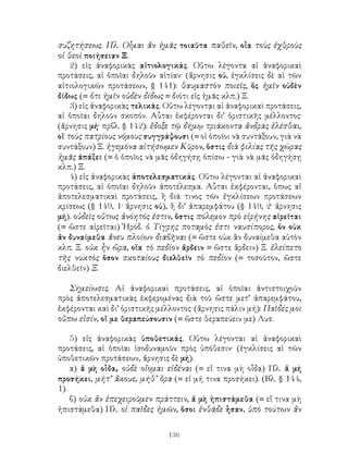 136
συζητήσεως. Πλ. Οἷμαι ἄν ἡμᾶς τοιαῦτα παθεῖν, οἶα τοὺς ἐχθροὺς
οἱ θεοὶ ποιήσειαν Ξ.
2) εἰς ἀναφορικὰς αἰτιολογικάς. Οὕτω λέγοντα αἱ ἀναφορικαὶ
προτάσεις, αἱ ὁποῖαι δηλοῦν αἰτίαν· (ἄρνησις οὐ, ἐγκλίσεις δὲ αἱ τῶν
αἰτιολογικῶν προτάσεων, § 141): θαυμαστὸν ποιεῖς, ὃς ἡμῖν οὐδὲν
δίδως (= ὅτι ἡμῖν οὐδὲν δίδως = διότι εἰς ἡμᾶς κλπ.) Ξ.
3) εἰς ἀναφορικὰς τελικάς. Οὕτω λέγοντᾳι αἱ ἀναφορικαὶ προτάσεις,
αἱ ὁποῖαι δηλοῦν σκοπόν. Αὗται ἐκφέρονται δι’ ὁριστικῆς μέλλοντος·
(ἄρνησις μή· πρβλ. § 142): ἔδοξε τῷ δήμῳ τριάκοντα ἄνδρας ἑλέσθαι,
οἵ τοὺς πατρίους νόμους συγγράψουσι (= οἱ ὁποῖοι νὰ συντάξουν, γιὰ νὰ
συντάξουν) Ξ. ἡγεμόνα αἰτήσωμεν Κῦρον, ὅστις διὰ φιλίας τῆς χώρας
ἡμᾶς ἀπάξει (= ὁ ὁποῖος νὰ μᾶς ὁδηγήσῃ ὀπίσω - γιὰ νὰ μᾶς ὁδηγήσῃ
κλπ.) Ξ.
4) εἰς ἀναφορικὰς ἀποτελεσματικάς. Οὕτω λέγονται αἱ ἀναφορικαὶ
προτάσεις, αἱ ὁποῖαι δηλοῦν ἀποτέλεσμα. Αὗται ἐκφέρονται, ὅπως αἱ
ἀποτελεσματικαὶ προτάσεις, ἢ διά τινος τῶν ἐγκλίσεων προτάσεων
κρίσεως (§ 149, 1· ἄρνησις οὐ), ἢ δι’ ἀπαρεμφάτου (§ 149, 2· ἄρνησις
μή). οὐδεὶς οὕτως ἀνόητός ἐστιν, ὅστις πόλεμον πρὸ εἰρήνης αἱρεῖται
(= ὥστε αἱρεῖται) Ἡρόδ. ὁ Τίγρης ποταμὸς ἐστι ναυσίπορος, ὅν οὐκ
ἂν δυναίμεθα ἄνευ πλοίων διαβῆναι (= ὥστε οὐκ ἂν δυναίμεθα αὐτὸν
κλπ. Ξ. οὐκ ἦν ὥρα, οἵα τὸ πεδίον ἄρδειν = ὥστε ἄρδειν) Ξ. ἐλείπετο
τῆς νυκτὸς ὅσον σκοταίους διελθεῖν τὸ πεδίον (= τοσοῦτον, ὥστε
διελθεῖν) Ξ.
Σημείωσις. Αἱ ἀναφορικαὶ προτάσεις, αἱ ὁποῖαι ἀντιστοιχοῦν
πρὸς ἀποτελεσματικὰς ἐκφερομένας διὰ τοῦ ὥστε μετ’ ἀπαρεμφάτου,
ἐκφέρονται καὶ δι’ ὁριστικῆς μέλλοντος· (ἄρνησις πάλιν μή): Παῖδές μοι
οὔπω εἰσίν, οἵ με θεραπεύσουσιν (= ὥστε θεραπεύειν με) Λυσ.
5) εἰς ἀναφορικὰς ὑποθετικάς. Οὕτω λέγονται αἱ ἀναφορικαὶ
προτάσεις, αἱ ὁποῖαι ἰσοδυναμοῦν πρὸς ὑπόθεσιν· (ἐγκλίσεις αἱ τῶν
ὑποθετικῶν προτάσεων, ἄρνησις δὲ μή).
α) ἅ μὴ οἷδα, οὐδὲ οἴομαι εἰδέναι (= εἴ τινα μὴ οἷδα) Πλ. ἅ μή
προσήκει, μήτ’ ἄκουε, μήθ’ ὅρα (= εἰ μή τινα προσήκει). (Βλ. § 144,
1).
β) οὐκ ἄν ἐπεχειροῦμεν πράττειν, ἅ μὴ ἠπιστάμεθα (= εἴ τινα μὴ
ἠπιστάμεθα) Πλ. οἱ παῖδες ἡμῶν, ὅσοι ἐνθάδε ἦσαν, ὑπὸ τούτων ἄν
 
