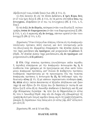 ὑβρίζοντο (εἴ τινες, ἐνθάδε ἧσαν) Λυσ. (Βλ. § 144, 2).
γ) ἐγὼ ὀκνοίην ἂν εἰς τὰ πλοῖα ἐμβαίνειν, ἅ ἡμῖν Κῦρος δοίη
(= εἴ τινα ἡμῖν δοίη) Ξ. (Βλ. § 144, 3) τὰ μέντοι ἐπιτήδεια ὅπου τις
ἐντυγχάνοι, ἐλάμβανον (= εἴ που τις ἐντυγχάνοι) (Βλ. § 144, 4, β΄,
Σημ.).
δ) τῷ ἀνδρί, ὃν ἂν ἕλησθε, πείσομαι (= ἐάν τινα ἕλησθε) Ξ. τούτων
γράψω, ὁπόσα ἄν διαμνημονεύσω (= ἐάν τινα διαμνημονεύσω) Ξ. (Βλ.
§ 144, 4, α΄). ὁ κεραυνός, οἷς ἂν ἐντύχῃ, πάντων κρατεῖ (= ἐὰν τισιν
ἐντύχῃ) Ξ. (Βλ. § 144, 4, β΄).
Σημείωσις. ῞Οταν ὁ λόγος εἶναι πλάγιος, τίθεται εἰς τὴν ἀναφορικῂν
ὑποθετικὴν πρότασιν ἁπλῆ εὐκτικὴ καὶ ἀντὶ ὑποτακτικῆς μετὰ
τοῦ (δυνητικοῦ) ἄν: Σωκράτης ἐτεκμαίρετο τὰς ἀγαθὰς φύσεις ἐκ
τοῦ ταχὺ μανθάνειν οἷς προσέχοιεν καὶ μνημονεύειν ἃ μάθοιεν Ξ.
(Πρβλ. Αἱ ἀγαθαὶ φύσεις ταχὺ μανθάνουσιν, οἷς ἄν προσέχωσι καὶ
μνημονεύουσιν, ἀ ἂν μάθωσι).
§ 154. Οὐχὶ σπανίως προτάσεις (συνηθέστερον κῶλα περιόδου
ἢ περίοδοι) εἰσαγόμεναι μὲ τὴν ἀναφορικὴν ἀντωνυμίαν ὅς, ἥ, ὅ
συνδέονται λίαν χαλαρῶς μὲ τὰ προηγούμενα καὶ εἶναι κατὰ τύπον
μόνον ἀναφορικαὶ προτάσεις, κατ’ ἔννοιαν δὲ ἀνεξάρτητοι προτάσεις
συνδεόμεναι παρατακτικῶς μὲ τὰ προηγούμενα. Εἰς τὰς τοιαύτας
ἀναφορικὰς προτάσεις ἡ ἀντωνυμία ὅς (ἥ, ὃ) ἰσοδυναμεῖ πρὸς τὴν
δεικτικὴν οὗτος (§ 45, 2) μὲ κάποιον παρατακτικὸν σύνδεσμον (καί,
δέ, ἀλλὰ κλπ.): ταῦτα ἀκούσαντες οἱ ἄγγελοι ἀπήλαυνον καὶ ἦκον
ταχύ· ᾧ καὶ δῆλον ἦν ὅτι ἐγγύς που ἦν βασιλεὺς (= τούτῳ δὲ καὶ
δῆλον ἧν) Ξ. οὕτω δὴ ἐς Λεωνίδην ἀνέβαινεν ἡ βασιληίη καὶ δὴ καὶ
εἶχε Κλεομένεος θυγατέρα · ὅς τότε ἤιε ἐς Θερμοπύλας (= οὗτος
δὴ τότε ὁ Λεωνίδης) Ἡρόδ. πῶς οὖν ἂν ἔνοχος εἴη (Σωκράτης) τῆ
γραφῇ; ὄς ἀντὶ μὲν τοῦ μὴ νομίζειν θεούς, ὡς ἐν τῆ γραφῆ ἐγέγραπτο,
φανερὸς ἦν θεραπεύων τοὺς θεοὺς κλπ. (= οὗτος γάρ, ἀλλ’ οὗτος ἀντὶ
μὲν κλπ.) Ξ.
Σημείωσις. Βλ. καὶ § 52 καὶ ἐξῆς.
ΠΛΑΓΙΟΣ ΛΟΓΟΣ
 