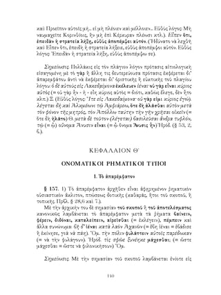 140
καί: Προεῖπον αὐτοῖς μή... εἰ μὴ πλέοιεν καὶ μέλλοιεν... Εὐθὺς λόγος: Μὴ
ναυμαχεῖτε Κορινθίοις, ἢν μὴ ἐπὶ Κέρκυραν πλέωσι κτλ.). Εἶπεν ὅτι,
ἐπειδὰν ἡ στρατεία λήξῃ, εὐθὺς ἀποπέμψει αὐτόν. (᾽Ηδύνατο νὰ λεχθῆ
καί: Εἶπεν ὅτι, ἐπειδὴ ἡ στρατεία λήξειε, εὐθὺς ἀποπέμψοι αὐτόν. Εὐθὺς
λόγος: ᾽Επειδὰν ἡ στρατεία λήξη, εὐθὺς ἀποπέμψω σε).
Σημείωσις. Πολλάκις εἰς τὸν πλάγιον λόγον πρότασις αἰτιολογικὴ
εἰσαγομένη μὲ τὸ γὰρ ἢ ἄλλη τις δευτερεύουσα πρότασις ἐκφέρεται δι’
ἀπαρεμφάτου ἀντὶ νὰ ἐκφέρεται δι’ ὁριστικῆς ἢ εὐκτικῆς τοῦ πλαγίου
λόγου: ὁ δὲ αὐτοὺς εἰς Λακεδᾳίμονα ἐκέλευεν ἰέναι· οὐ γὰρ εἶναι κύριος
αὐτὸς (= οὐ γὰρ ἦν - ἠ - εἶη κύριος αὐτὸς = διότι, καθὼς ἔλεγε, δὲν ἦτο
κλπ.) Ξ. (Εὐθὺς λόγος: ῎Ιτε εἰς Λακεδαίμονα· οὐ γὰρ εἰμι κύριος ἐγώ).
λέγεται δή καὶ Ἀλκμέωνι τῷ Ἀμφιάρεω, ὅτε δὴ ἀλᾶσθαι αὐτὸν μετὰ
τὸν φόνον τῆς μητρός, τὸν Ἀπόλλω ταύτην τὴν γῆν χρῆσαι οἰκεῖν (=
ὅτε δὴ ἠλᾶτο) Θ. μετὰ δὲ τοῦτον (λέγεται) βασιλεῦσαι ἄνδρα τυφλόν,
τῷ (= ᾧ) οὔνομα Ἄνυσιν εἶναι (= ᾦ ὄνομα Ἄνυσις ἧν) Ἡρόδ. (§ 53, 2,
β.).
ΚΕΦΑΛΑΙΟΝ Θ΄
ΟΝΟΜΑΤΙΚΟΙ ΡΗΜΑΤΙΚΟΙ ΤΥΠΟΙ
1. Τὸ ἀπαρέμφατον
§ 157. 1) Τὸ ἀπαρέμφατον ἀρχῆθεν εἶναι ἀφῃρημένον ῥηματικὸν
οὐσιαστικὸν ἄκλιτον, πτώσεως δοτικῆς (καθαρᾶς, ἤτοι τοῦ σκοποῦ, ἢ
τοπικῆς. Πρβλ. § 28,6 καὶ 7.).
Μὲ τὴν ἀρχικήν του δὲ σημασίαν τοῦ σκοποῦ ἢ τοῦ ἀποτελέσματος
κανονικῶς λαμβάνεται τὸ ἀπαρέμφατον μετὰ τὰ ῥήματα βαίνειν,
φέρειν, διδόναι, καταλείπειν, αἱρεῖσθαι (= ἐκλέγειν), πέμπειν καὶ
ἄλλα συνώνυμα: βῆ δ’ ἰέναι κατὰ λαὸν Ἀχαιῶν (= ἔβη ἰέναι = ἐβάδισε
ἢ ἐκίνησε, γιὰ νὰ πάη). ῞Ομ. τὴν πόλιν φυλάττειν αὐτοῖς παρέδωκαν
(= νὰ τὴν φυλάγουν). ῾Ηρόδ. τὶς σφῶε ξυνέηκε μάχεσθαι; (= ὥστε
μάχεσθαι = ὥστε νὰ φιλονικήσουν) ῞Ομ.
Σημείωσις. Μὲ τὴν σημασίαν τοῦ σκοποῦ λαμβάνεται ἐνίοτε εἰς
 