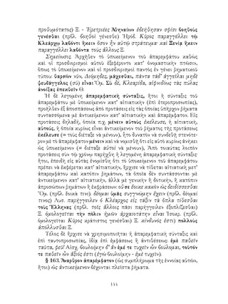 144
προθυμότατος) Ξ. - ᾽Ερετριέες Ἀθηναίων ἐδεήθησαν σφίσι βοηθοὺς
γενέσθαι (πρβλ. βοηθοὶ γένεσθε) ῾Ηρόδ. Κῦρος παραγγέλλει τῷ
Κλεάρχῳ λαβόντι ἥκειν ὅσον ἦν αὐτῷ στράτευμα· καὶ Ξενίᾳ ἥκειν
παραγγέλλει λαβόντα τοὺς ἄλλους Ξ.
Σημείωσις. Ἀρχῆθεν τὸ ὑποκείμενον τοῦ ἀπαρεμφάτου καθὼς
καὶ οἱ προσδιορισμοὶ αὐτοῦ ἐξεφέροντο κατ’ ὀνομαστικὴν πτῶσιν,
ὅπως τὸ ὑποκείμενον καὶ οἱ προσδιορισμοὶ παντὸς ἐν γένει ῥηματικοῦ
τύπου: θαρσῶν νῦν, Διόμηδες, μάχεσθαι, πάντα τάδ’ ἀγγεῖλαι μηδὲ
ψευδάγγελος (σὺ) εἶναι Ὅμ. Σὺ δέ, Κλεαρίδα, αἰφνιδίως τὰς πύλας
ἀνοίξας ἐπεκθεῖν Θ.
Ἡ δὲ λεγομένη ἀπαρεμφατικὴ σύνταξις, ἤτοι ἡ σύνταξις τοῦ
ἀπαρεμφάτου μὲ ὑποκείμενον κατ’ αἰτιατικὴν (ἐπὶ ἑτεροπροσωπίας),
προῆλθεν ἐξ ἀποσπάσεως ἀπὸ προτάσεις εἰς τὰς ὁποίας ὑπῆρχον ῥήματα
συντασσόμενα μὲ ἀντικείμενον κατ’ αἰτιατικὴν καὶ ἀπαρέμφατον. Εἰς
προτάσεις δηλαδή, ὁποία π.χ. μένειν αὐτοὺς ἐκέλευσε, ἡ αἰτιατικὴ,
αὐτούς, ἡ ὁποία κυρίως εἶναι ἀντικείμενον τοῦ ῥήματος τῆς προτάσεως
ἐκέλευσε (= τοὺς διέταξε νὰ μένουν), ἧτο δυνατὸν νὰ συνδεθῇ στενότε-
ρον μὲ τὸ ἀπαρέμφατον μένειν καὶ νὰ νομισθῇ ὅτι εἰς αὐτὸ κυρίως ἀνήκει
ὡς ὑποκείμενον (= διέταξε αὐτοὶ νὰ μένουν), Ἀπὸ τοιαύτας λοιπὸν
προτάσεις σὺν τῷ χρόνῳ παρήχθη ἡ λεγομένη ἀπαρεμφατικὴ σύνταξις·
ἤτοι, ἐπειδὴ εἰς αὐτὰς ἐνομίσθη ὅτι τὸ ὑποκείμενον τοῦ ἀπαρεμφάτου
πρέπει νὰ ἐκφέρεται κατ’ αἰτιατικήν, ἤρχισε νὰ τίθεται αἰτιατικὴ μετ’
ἀπαρεμφάτου καὶ κατόπιν ῥημάτων, τὰ ὁποῖα δὲν συντάσσονται μὲ
ἀντικείμενον κατ’ αἰτιατικήν, ἀλλὰ μὲ γενικὴν ἢ δοτικήν, ἢ κατόπιν
ἀπροσώπων ῥημάτων ἢ ἐκφράσεων: οὔ σε ἔοικε κακὸν ὡς δειδίσσεσθαι
῞Ομ. (πρβλ. ἔοικὰ τινι). δέομαι ὑμᾶς συγγνώμην ἔχειν (πρβλ. δέομαί
τινος) Λυσ. παρήγγειλεν ὁ Κλέαρχος εἰς τάξιν τὰ ὅπλα τίθεσθαι
τοὺς Ἕλληνας (πρβλ. τοῖς ἄλλοις πᾶσι παρήγγειλεν ἐξοπλίζεσθαι)
Ξ. ὁμολογεῖται τὴν πὸλιν ἡμῶν ἀρχαιοτάτην εἶναι Ἰσοκρ. (πρβλ.
ὁμολογεῖται Κῦρος κράτιστος γενέσθαι) Ξ. κίνδυνός ἐστι) πολλοὺς
ἀπόλλυσθαι Ξ.
Τέλος δὲ ἤρχισε νὰ χρησιμοποιῆται ἡ ἀπαρεμφατικὴ σύνταξις καὶ
ἐπὶ ταυτοπροσωπίας, ἰδίᾳ ἐπὶ ἐμφάσεως ἢ ἀντιθέσεως: ἐμὲ παθεῖν
ταῦτα, φεῦ! Αἰσχ. βουλοίμην δ’ ἄν ἐμέ τε τυχεῖν ὦν βούλομαι, τοῦτόν
τε παθεῖν ὦν ἄξιός ἐστι (ἐγὼ βουλοίμην - ἐμὲ τυχεῖν).
§ 163. Ἄναρθρον ἀπαρέμφατον (ὡς συμπλήρωμα τῆς ἐννοίας αὐτῶν,
ἤτοι) ὡς ἀντικείμενον δέχονται πλεῖστα ῥήματα.
 