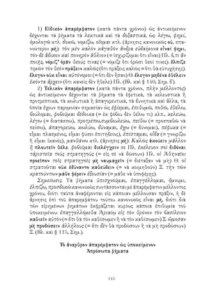 145
1) Εἰδικὸν ἀπαρέμφατον (κατὰ πάντα χρόνον) ὡς ἀντικείμενον
δέχονται τὰ ῥήματα τὰ λεκτικὰ καὶ τὰ δοξαστικά, ὡς: λέγω, φημί,
ὁμολογῶ κτλ. δοκῶ, νομίζω, οἴομαι κτλ. (ἄρνησις κανονικῶς οὐ, σπα-
νιώτερον μή): τὸν μὲν καλὸν κἀγαθὸν ἄνδρα εὐδαίμονα εἶναί φημι,
τὸν δὲ ἄδικον καὶ πονηρὸν ἄθλιον (= ἰσχυρίζομαι ὅτι εἶναι) Πλ. ὅ,τι ἄν
ποιῇς, νόμιζ’ ὁρᾶν θεούς τινας (= νόμιζε ὅτι ὁρῶσι θεοί τινες). ἔλπιζε
τιμῶν τὸν θεὸν πράξειν καλῶς (ὅτι πράξεις καλῶς = ὅτι θὰ εὐτυχήσῃς).
ἔλεγον οὐκ εἶναι αὐτόνομοι (= ὅτι δὲν ἦσαν) Θ. ἔλεγον μηδένα ἐθέλειν
ἑκόντα ἄρχειν (ὅτι κανεὶς δὲν ἤθελε) Πλ. (Βλ. καὶ § 140, Σημ. δ΄).
2) Τελικὸν ἀπαρέμφατον (κατὰ πάντα χρόνον, πλὴν μέλλοντος)
ὡς ἀντικείμενον δέχονται τὰ ῥήματα τὰ ἐφετικά, τὰ κελευστικὰ ἢ
προτρεπτικά, τὰ κωλυτικὰ ἢ ἀπαγορευτικά, τὰ δυνητικὰ καὶ ἄλλα, τὰ
ὁποῖα ἔχουν παρομοίαν σημασίαν ὡς ἐφίεμαι, ἐπιθυμῶ, ποθῶ, ἐθέλω,
βούλομαι, φοβοῦμαι δέδοικα (= ἐκ φόβου δὲν θέλω τι) κλπ., κελεύω,
λέγω (= διατάσσω), προτρέπω,συμβουλεύω, πείθω (= προσπαθῶ νὰ
πείσω), ἀπαγορεύω, κωλύω, δύναμαι, ἔχω (= δύνομαι), πέφυκα (=
εἶμαι πλασμένος, εἶμαι φύσει ἐπιτήδειος), ἐπίσταμαι, οἶδα (= γνωρίζω
ἢ εἶμαι ἱκανός), μανθάνω κτλ. (ἄρνησις μή): Καλῶς ἀκούειν μᾶλλον
ἢ πλουτεῖν θέλε. φοβοῦμαι διελέγχειν σε Πλ. ἐκέλευον σοὶ διδόναι
τἀριστεῖα τοὺς στρατηγοὺς (= εἰς σὲ νὰ δώσουν) Πλ. οἱ Ἀθηναῖοι
προεῖπον τοῖς στρατηγοῖς μὴ ναυμαχεῖν (= διέταξαν νὰ μὴ) Θ. οἱ
στρατιῶται οὐκ ἐδύναντο καθεύδειν (= νὰ κοιμηθοῦν) Ξ. τὴν τῶν
κρατούντων μάθε φέρειν ἐξουσίαν (= μάθε νὰ ὑποφέρῃς).
Σημείωσις. Τὰ ῥήματα ὑπισχνοῦμαι, ἐπαγγέλλομαι, ὄμνυμι,
ἐλπίζω, προσδοκῶ κανονικῶς συντάσσονται μὲ ἀπαρέμφατον μέλλοντος
χρόνου, διότι ταῦτα ἀναφέρονται εἰς κάποιαν μέλλουσαν πρᾶξιν, ἡ δὲ
ἄρνησις ἐπὶ τοῦ ἀπαρεμφάτου τούτου κανονικῶς εἶναι μή, διότι διὰ
τῶν εἰρημένων ῥημάτων ἐκφράζεται κυρίως κάποια ἐπιθυμία τοῦ
ὑποκειμένου: ἐπαγγελλόμεθα Ἀριαίῳ εἰς τὸν θρόνον τὸν βασίλειον
καθιεῖν αὐτὸν (= ὅτι θὰ τὸν καθίσωμεν ἢ νὰ τὸν καθίσωμεν) Ξ. ὤμοσαν
μὴ προδώσειν ἀλλήλους (= ὅτι δὲν θὰ προδώσουν ἢ νὰ μὴ προδώσουν)
Ξ. (Βλ. καὶ § 115, Σημ.).
Τὸ ἄναρθρον ἀπαρέμφατον ὡς ὑποκείμενον
Ἀπρόσωπα ῥήματα
 
