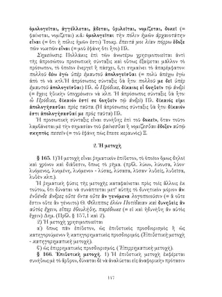 147
ὁμολογεῖται, ἀγγέλλεται, ᾂδεται, θρυλεῖται, νομίζεται, δοκεῖ (=
φαίνεται, νομίζεται) κ.ἄ.: ὁμολογεῖται τὴν πόλιν ἡμῶν ἀρχαιοτάτην
εἶναι (= ὅτι ἡ πόλις ἡμῶν ἐστι) ᾽Ισοκρ. ἔπειτά μοι λίαν πόρρω ἔδοξε
τῶν νυκτῶν εἶναι (= μοῦ ἐφάνη ὅτι ἧτο) Πλ.
Σημείωσις. Πολλάκις ἐπὶ τῶν ἀνωτέρω χρησιμοποιεῖται ἀντὶ
τῆς ἀπροσώπου προσωπικὴ σύνταξις καὶ οὕτως ἐξαίρεται μᾶλλον τὸ
πρόσωπον, τὸ ὁποῖον ἐνεργεῖ ἢ πάσχει, ὅ,τι σημαίνει τὸ ἀπαρέμφατον:
πολλοῦ δέω ἐγὼ ὑπὲρ ἐμαυτοῦ ἀπολογεῖσθαι (= πολὺ ἀπέχω ἐγὼ
ἀπὸ τὸ νὰ κτλ.῾Η ἀπρόσωπος σύνταξις θὰ ἧτο: πολλοῦ με δεῖ ὑπὲρ
ἐμαυτοῦ ἀπολογεῖσθαι) Πλ. ὦ Πρόδικε, δίκαιος εἶ βοηθεῖν τῷ ἀνδρὶ
(= ἔχεις ἠθικὴν ὑποχρέωσιν νὰ κλπ. ῾Η ἀπρόσωπος σύνταξις θὰ ἧτο:
ὦ Πρόδικε, δίκαιόν ἐστί σε βοηθεῖν τῷ ἀνδρὶ) Πλ. δίκαιός εἰμι
ἀπολογήσασθαι πρὸς ταῦτα. (Ἡ ἀπρόσωπος σύνταξις θὰ ἦτο: δίκαιόν
ἐστι ἀπολογήσασθαί με πρὸς ταῦτα) Πλ.
Ἡ προσωπικὴ σύνταξις εἶναι συνήθης ἐπὶ τοῦ δοκεῖν, ὅταν τοῦτο
λαμβάνεται μὲ τὴν σημασίαν τοῦ φαίνεσθαι ἢ νομίζεσθαι: ἔδοξεν αὐτῷ
σκηπτὸς πεσεῖν (= τοῦ ἐφάνη πὼς ἔπεσε κεραυνὸς) Ξ.
2. ῾Η μετοχὴ
§ 165. 1) Ἡ μετοχὴ εἶναι ῥηματικὸν ἐπίθετον, τὸ ὁποῖον ὅμως δηλοῖ
καὶ χρόνον καὶ διάθεσιν, ὅπως τὸ ρῆμα. (πρβλ. λύων, λύουσα, λῦον·
λυόμενος, λυομένη, λυόμενον - λύσας, λύσασα, λῦσαν· λυθείς, λυθεῖσα,
λυθὲν κλπ.).
Ἡ ῥηματικὴ φύσις τῆς μετοχῆς καταφαίνεται πρὸς τοῖς ἄλλοις ἐκ
τούτου, ὅτι δύναται νὰ συνάπτεται μετ’ αὐτῆς τὸ δυνητικὸν μόριον ἄν:
ἐνθένδε ἄνδρες οὔτε ὄντα οὔτε ἂν γενόμενα λογοποιοῦσιν (= ἃ οὔτε
ἔστιν οὔτε ἂν γένοιτο) Θ. Φίλιππος ἑλὼν Ποτίδαιαν καὶ δυνηθεὶς ἂν
αὐτὸς ἔχειν, εἴπερ ἐβουλήθη, παρέδωκε (= εἰ καὶ ἠδυνήθη ἄν αὐτὸς
ἔχειν) Δημ. (Πρβλ. § 157,1 καὶ 2).
2) ῾Η μετοχὴ χρησιμοποιεῖται
α΄) ὅπως πᾶν ἐπίθετον, ὡς ἐπιθετικὸς προσδιορισμὸς ἢ ὡς
κατηγορούμενον ἢ κατηγορηματικὸς προσδιοριμός. (Ἐπιθετικὴ μετοχὴ
- κατηγορηματικὴ μετοχή).
β΄) ὡς ἐπιρρηματικὸς προσδιορισμός. (᾽Επιρρηματικὴ μετοχή).
§ 166. ᾽Επιθετικὴ μετοχή. 1) Ἡ ἐπιθετικὴ μετοχὴ ἐκφέρεται
συνήθως μὲ τὸ ἄρθρον, δύναται δὲ νὰ ἀναλύεται εἰς ἀναφορικὴν πρότασιν
 